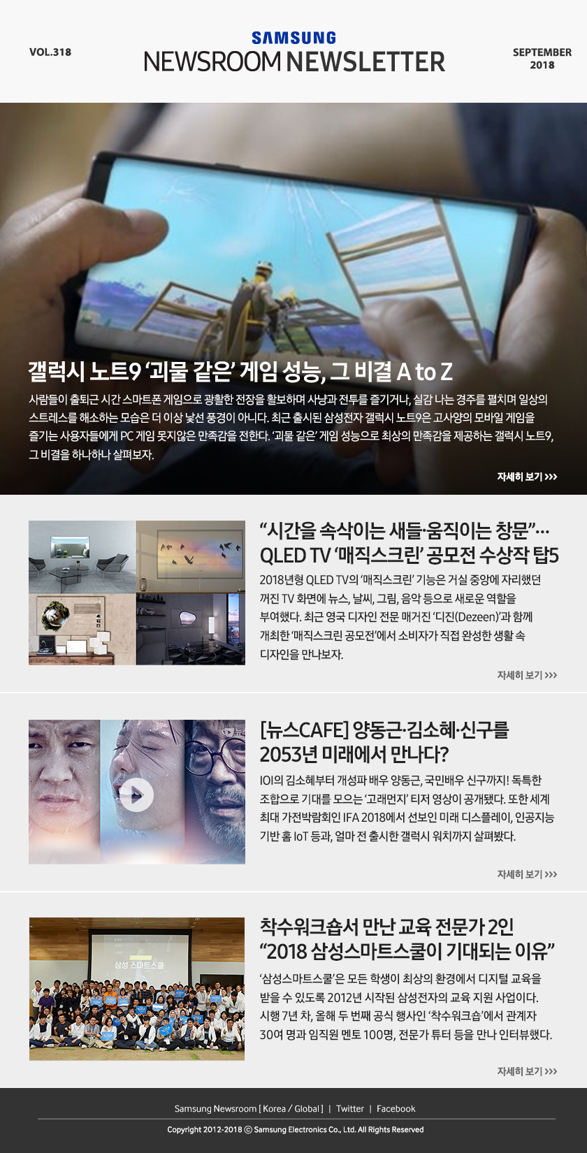 갤럭시 노트9 ‘괴물 같은’ 게임 성능, 그 비결 A to Z. 사람들이 출퇴근 시간 스마트폰 게임으로 광활한 전장을 활보하며 사냥과 전투를 즐기거나, 실감 나는 경주를 펼치며 일상의 스트레스를 해소하는 모습은 더 이상 낯선 풍경이 아니다. 최근 출시된 삼성전자 갤럭시 노트9은 고사양의 모바일 게임을 즐기는 사용자들에게 PC 게임 못지않은 만족감을 전한다. ‘괴물 같은’ 게임 성능으로 최상의 만족감을 제공하는 갤럭시 노트9, 그 비결을 하나하나 살펴보자. “시간을 속삭이는 새들·움직이는 창문”… QLED TV ‘매직스크린’ 공모전 수상작 탑5. 2018년형 QLED TV의 ‘매직스크린’ 기능은 거실 중앙에 자리했던 꺼진 TV 화면에 뉴스, 날씨, 그림, 음악 등으로 새로운 역할을 부여했다. 최근 영국 디자인 전문 매거진 ‘디진(Dezeen)’과 함께 개최한 ‘매직스크린 공모전’에서 소비자가 직접 완성한 생활 속 디자인을 만나보자. [뉴스CAFE] 양동근·김소혜·신구를 2053년 미래에서 만나다? IOI의 김소혜부터 개성파 배우 양동근, 국민배우 신구까지! 독특한 조합으로 기대를 모으는 ‘고래먼지’ 티저 영상이 공개됐다. 또한 세계 최대 가전박람회인 IFA 2018에서 선보인 미래 디스플레이, 인공지능 기반 홈 IoT 등과, 얼마 전 출시한 갤럭시 워치까지 살펴봤다. 착수워크숍서 만난 교육 전문가 2인 “2018 삼성스마트스쿨이 기대되는 이유”. ‘삼성스마트스쿨’은 모든 학생이 최상의 환경에서 디지털 교육을 받을 수 있도록 2012년 시작된 삼성전자의 교육 지원 사업이다. 시행 7년 차, 올해 두 번째 공식 행사인 ‘착수워크숍’에서 관계자 30여 명과 임직원 멘토 100명, 전문가 튜터 등을 만나 인터뷰했다.