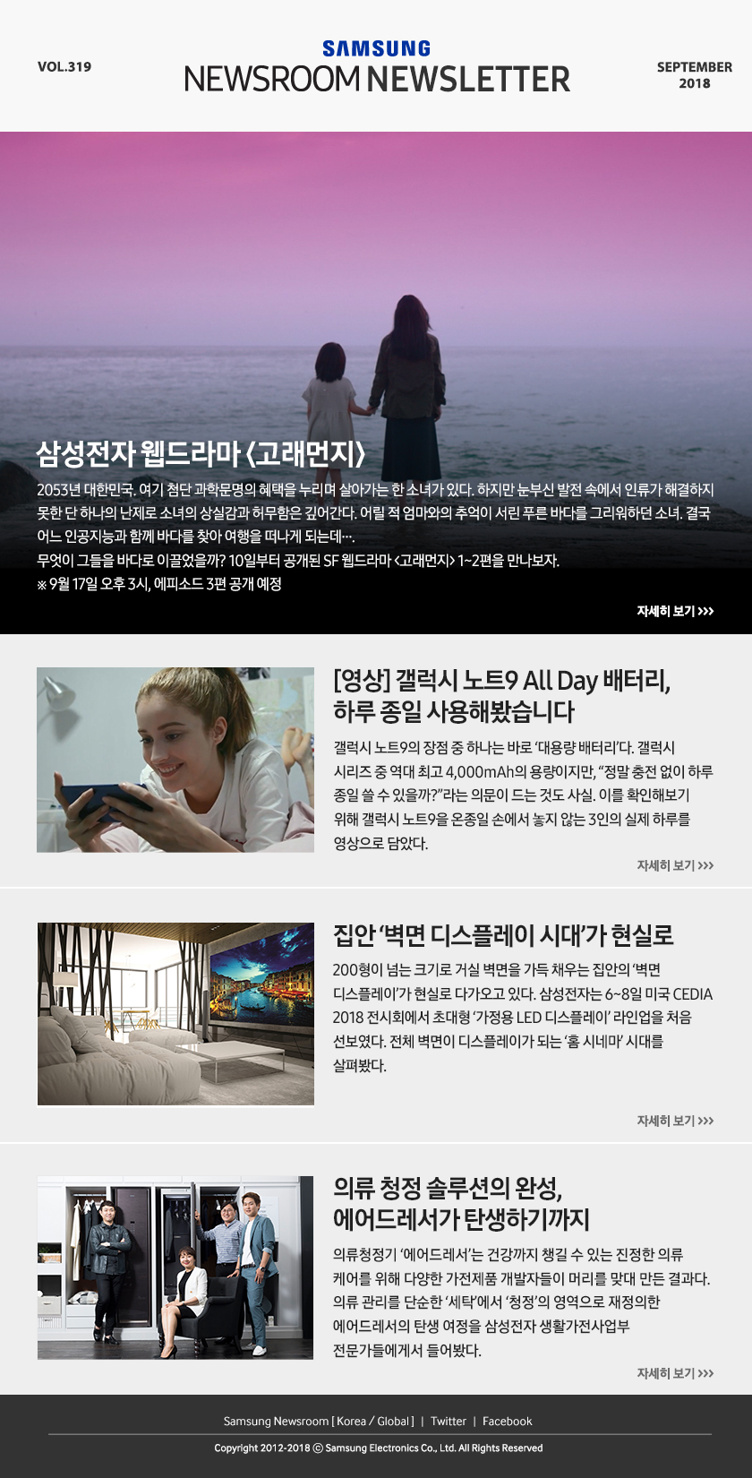삼성전자 웹드라마 ＜고래먼지＞ 2053년 대한민국. 여기 첨단 과학문명의 혜택을 누리며 살아가는 한 소녀가 있다. 하지만 눈부신 발전 속에서 인류가 해결하지 못한 단 하나의 난제로 소녀의 상실감과 허무함은 깊어간다. 어릴 적 엄마와의 추억이 서린 푸른 바다를 그리워하던 소녀. 결국 어느 인공지능과 함께 바다를 찾아 여행을 떠나게 되는데…. 무엇이 그들을 바다로 이끌었을까? 10일부터 공개된 SF 웹드라마 ＜고래먼지＞ 1~2편을 만나보자. ※ 9월 17일 오후 3시, 에피소드 3편 공개 예정. [영상] 갤럭시 노트9 All Day 배터리, 하루 종일 사용해봤습니다. 갤럭시 노트9의 장점 중 하나는 바로 ‘대용량 배터리’다. 갤럭시 시리즈 중 역대 최고 4,000mAh의 용량이지만, “정말 충전 없이 하루 종일 쓸 수 있을까?”라는 의문이 드는 것도 사실. 이를 확인해보기 위해 갤럭시 노트9을 온종일 손에서 놓지 않는 3인의 실제 하루를 영상으로 담았다. 집안 ‘벽면 디스플레이 시대’가 현실로. 200형이 넘는 크기로 거실 벽면을 가득 채우는 집안의 ‘벽면 디스플레이’가 현실로 다가오고 있다. 삼성전자는 6~8일 미국 CEDIA 2018 전시회에서 초대형 ‘가정용 LED 디스플레이’ 라인업을 처음 선보였다. 전체 벽면이 디스플레이가 되는 ‘홈 시네마’ 시대를 살펴봤다. 의류 청정 솔루션의 완성, 에어드레서가 탄생하기까지. 의류청정기 ‘에어드레서’는 건강까지 챙길 수 있는 진정한 의류 케어를 위해 다양한 가전제품 개발자들이 머리를 맞대 만든 결과다. 의류 관리를 단순한 ‘세탁’에서 ‘청정’의 영역으로 재정의한 에어드레서의 탄생 여정을 삼성전자 생활가전사업부 전문가들에게서 들어봤다.