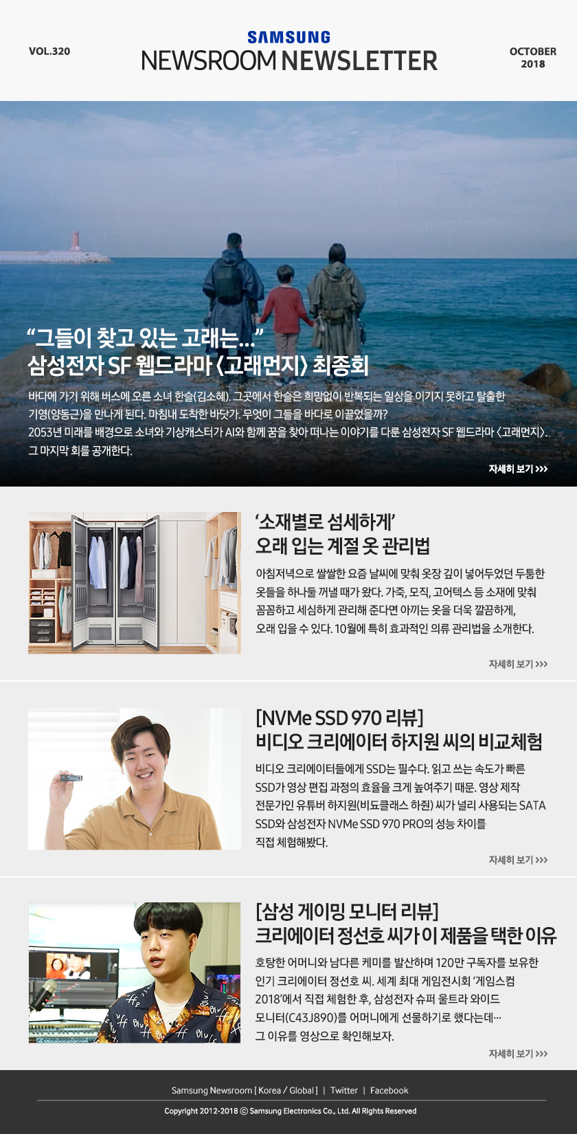“그들이 찾고 있는 고래는…” 삼성전자 SF 웹드라마 ＜고래먼지＞ 최종회. 바다에 가기 위해 버스에 오른 소녀 한슬(김소혜). 그곳에서 한슬은 희망없이 반복되는 일상을 이기지 못하고 탈출한 기영(양동근)을 만나게 된다. 마침내 도착한 바닷가. 무엇이 그들을 바다로 이끌었을까? 2053년 미래를 배경으로 소녀와 기상캐스터가 AI와 함께 꿈을 찾아 떠나는 이야기를 다룬 삼성전자 SF 웹드라마 ＜고래먼지＞. 그 마지막 회를 공개한다. ‘소재별로 섬세하게’ 오래 입는 계절 옷 관리법. 아침저녁으로 쌀쌀한 요즘 날씨에 맞춰 옷장 깊이 넣어두었던 두툼한 옷들을 하나둘 꺼낼 때가 왔다. 가죽, 모직, 고어텍스 등 소재에 맞춰 꼼꼼하고 세심하게 관리해 준다면 아끼는 옷을 더욱 깔끔하게, 오래 입을 수 있다. 10월에 특히 효과적인 의류 관리법을 소개한다. [NVMe SSD 970 리뷰] 비디오 크리에이터 하지원 씨의 비교체험. 비디오 크리에이터들에게 SSD는 필수다. 읽고 쓰는 속도가 빠른 SSD가 영상 편집 과정의 효율을 크게 높여주기 때문. 영상 제작 전문가인 유튜버 하지원(비됴클래스 하줜) 씨가 널리 사용되는 SATA SSD와 삼성전자 NVMe SSD 970 PRO의 성능 차이를 직접 체험해봤다. [삼성 게이밍 모니터 리뷰] 크리에이터 정선호 씨가 이 제품을 택한 이유. 호탕한 어머니와 남다른 케미를 발산하며 120만 구독자를 보유한 인기 크리에이터 정선호 씨. 세계 최대 게임전시회 ‘게임스컴 2018’에서 직접 체험한 후, 삼성전자 슈퍼 울트라 와이드 모니터(C43J890)를 어머니에게 선물하기로 했다는데… 그 이유를 영상으로 확인해보자.