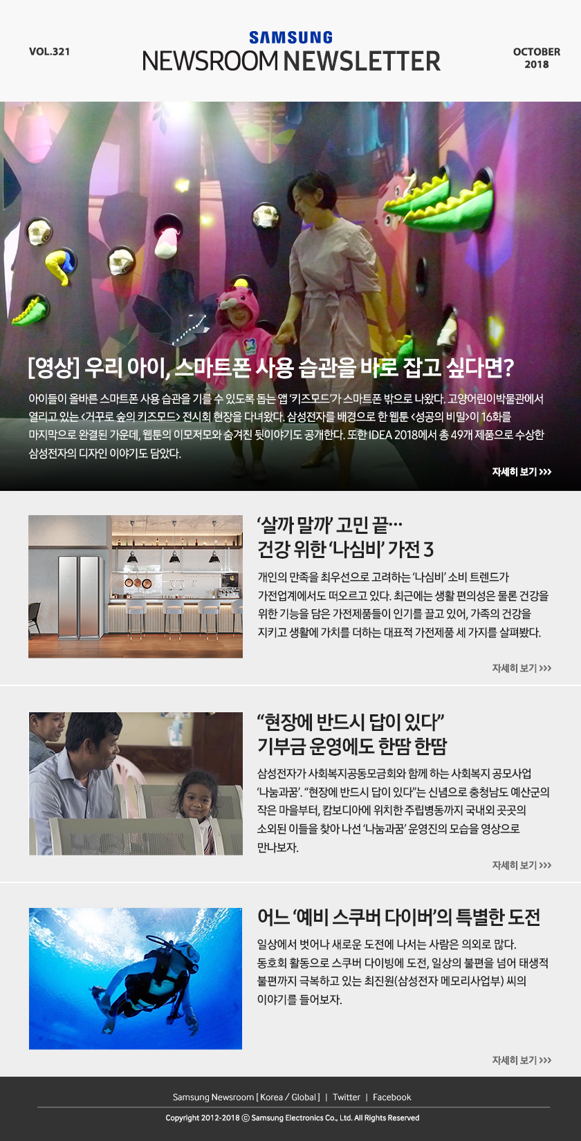 SAMSUNG NEWSROOM NEWSLETTER VOL.321 OCTOBER 2018 [영상] 우리 아이, 스마트폰 사용 습관을 바로 잡고 싶다면? 아이들이 올바른 스마트폰 사용 습관을 기를 수 있도록 돕는 앱 ‘키즈모드’가 스마트폰 밖으로 나왔다. 고양어린이박물관에서 열리고 있는 ＜거꾸로 숲의 키즈모드＞ 전시회 현장을 다녀왔다. 삼성전자를 배경으로 한 웹툰 ＜성공의 비밀＞이 16화를 마지막으로 완결된 가운데, 웹툰의 이모저모와 숨겨진 뒷이야기도 공개한다. 또한 IDEA 2018에서 총 49개 제품으로 수상한 삼성전자의 디자인 이야기도 담았다. ‘살까 말까’ 고민 끝…건강 위한 ‘나심비’ 가전 3. 개인의 만족을 최우선으로 고려하는 ‘나심비’ 소비 트렌드가 가전업계에서도 떠오르고 있다. 최근에는 생활 편의성은 물론 건강을 위한 기능을 담은 가전제품들이 인기를 끌고 있어, 가족의 건강을 지키고 생활에 가치를 더하는 대표적 가전제품 세 가지를 살펴봤다. “현장에 반드시 답이 있다” 기부금 운영에도 한땀 한땀. 삼성전자가 사회복지공동모금회와 함께 하는 사회복지 공모사업 ‘나눔과꿈’. “현장에 반드시 답이 있다”는 신념으로 충청남도 예산군의 작은 마을부터, 캄보디아에 위치한 주립병동까지 국내외 곳곳의 소외된 이들을 찾아 나선 ‘나눔과꿈’ 운영진의 모습을 영상으로 만나보자. 어느 ‘예비 스쿠버 다이버’의 특별한 도전. 일상에서 벗어나 새로운 도전에 나서는 사람은 의외로 많다. 동호회 활동으로 스쿠버 다이빙에 도전, 일상의 불편을 넘어 태생적 불편까지 극복하고 있는 최진원(삼성전자 메모리사업부) 씨의 이야기를 들어보자. Samsung Newsroom [Korea / Global] / Twitter / Facebook / Copyright 2012-2018 ⓒ Samsung Electronics Co., Ltd. All Rights Reserved