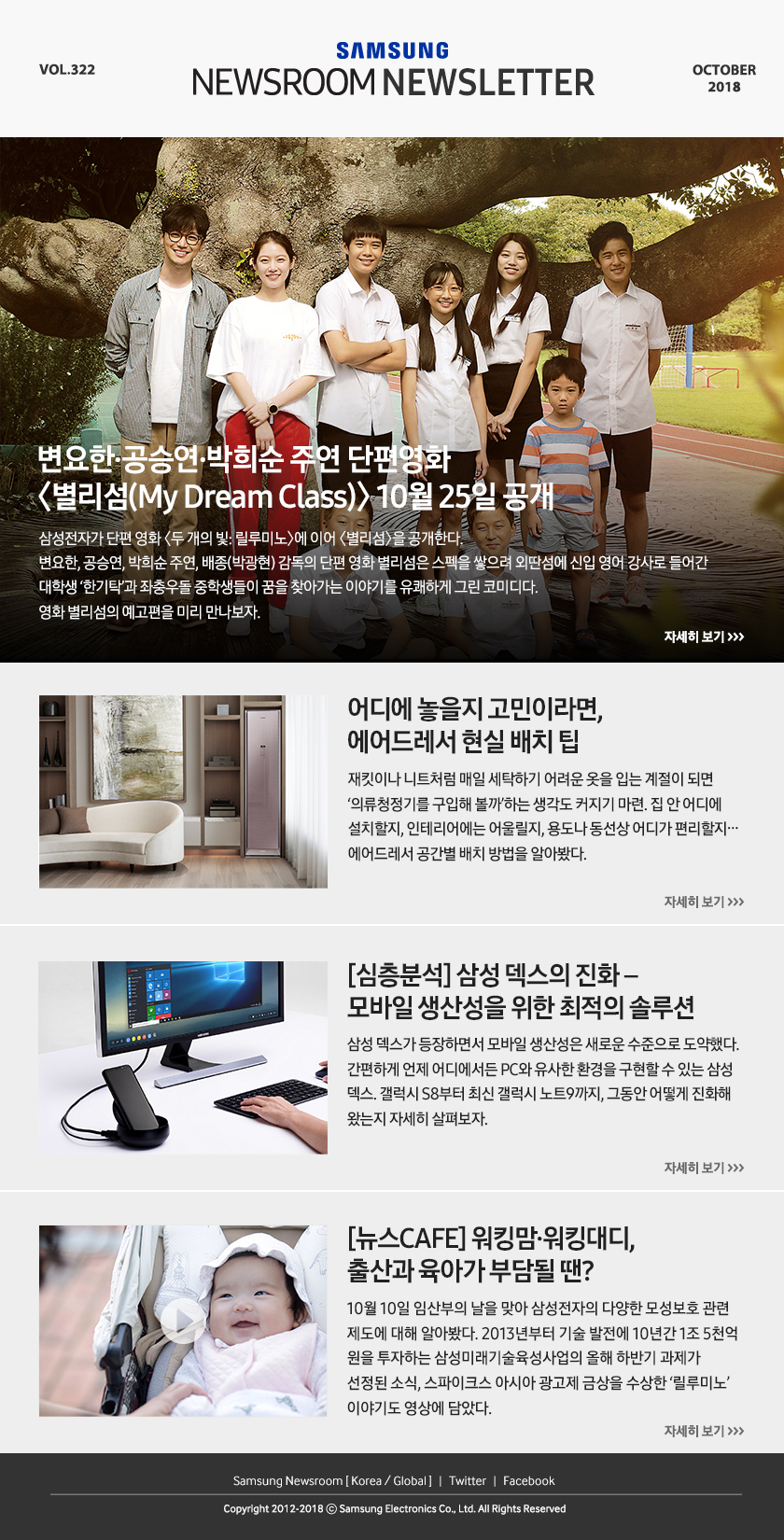 변요한·공승연·박희순 주연 단편영화 ＜별리섬(My Dream Class)＞ 10월 25일 공개. 삼성전자가 단편 영화 ＜두 개의 빛: 릴루미노＞에 이어 ＜별리섬＞을 공개한다. 변요한, 공승연, 박희순 주연, 배종(박광현) 감독의 단편 영화 별리섬은 스펙을 쌓으려 외딴섬에 신입 영어 강사로 들어간 대학생 ‘한기탁’과 좌충우돌 중학생들이 꿈을 찾아가는 이야기를 유쾌하게 그린 코미디다. 영화 별리섬의 예고편을 미리 만나보자. 어디에 놓을지 고민이라면, 에어드레서 현실 배치 팁. 재킷이나 니트처럼 매일 세탁하기 어려운 옷을 입는 계절이 되면 ‘의류청정기를 구입해 볼까’하는 생각도 커지기 마련. 집 안 어디에 설치할지, 인테리어에는 어울릴지, 용도나 동선상 어디가 편리할지… 에어드레서 공간별 배치 방법을 알아봤다. [심층분석] 삼성 덱스의 진화 – 모바일 생산성을 위한 최적의 솔루션. 삼성 덱스가 등장하면서 모바일 생산성은 새로운 수준으로 도약했다. 간편하게 언제 어디에서든 PC와 유사한 환경을 구현할 수 있는 삼성 덱스. 갤럭시 S8부터 최신 갤럭시 노트9까지, 그동안 어떻게 진화해 왔는지 자세히 살펴보자. [뉴스CAFE] 워킹맘·워킹대디, 출산과 육아가 부담될 땐? 10월 10일 임산부의 날을 맞아 삼성전자의 다양한 모성보호 관련 제도에 대해 알아봤다. 2013년부터 기술 발전에 10년간 1조 5천억 원을 투자하는 삼성미래기술육성사업의 올해 하반기 과제가 선정된 소식, 스파이크스 아시아 광고제 금상을 수상한 ‘릴루미노’ 이야기도 영상에 담았다.