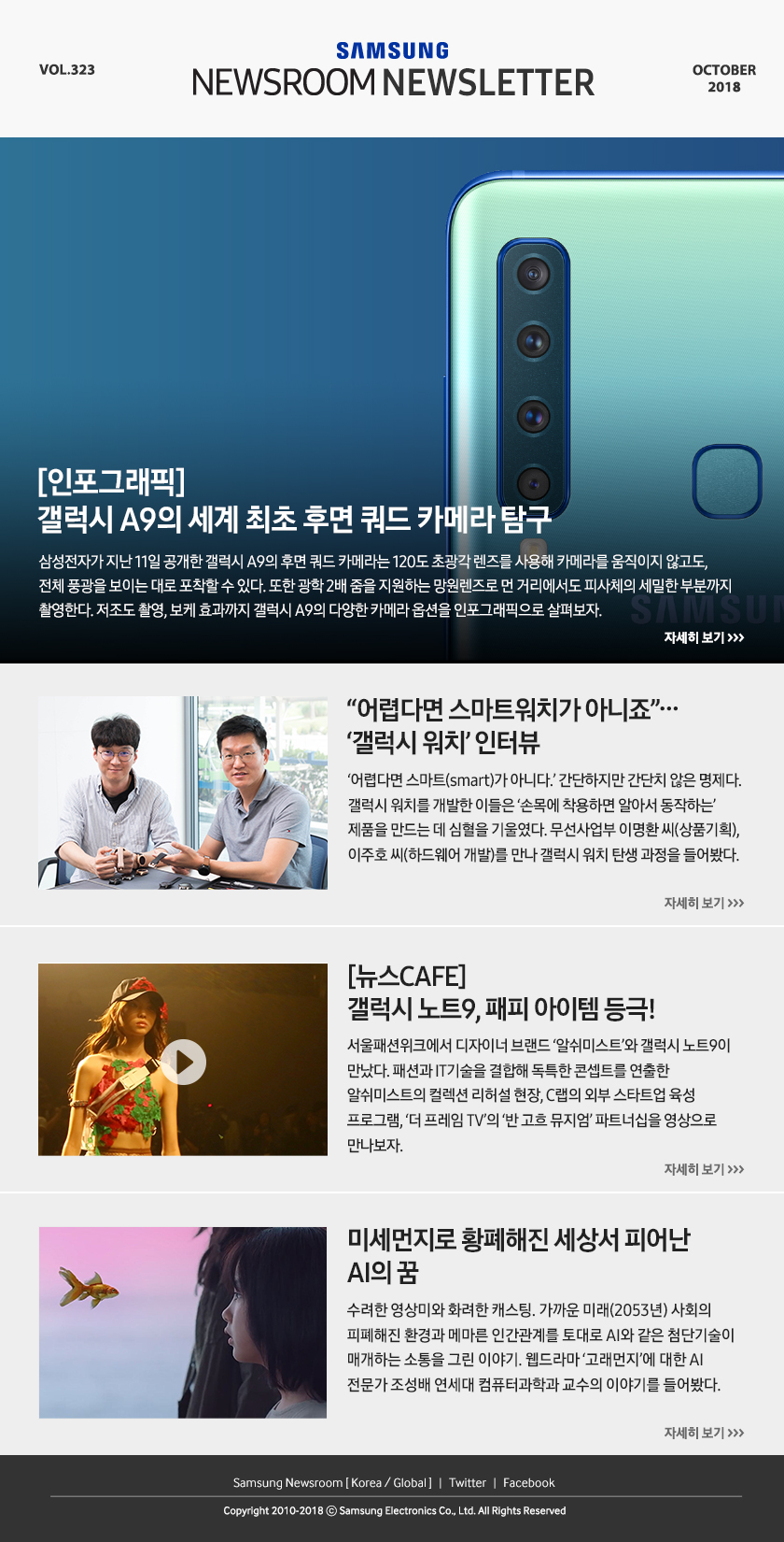 [인포그래픽] 갤럭시 A9의 세계 최초 후면 쿼드 카메라 탐구. 삼성전자가 지난 11일 공개한 갤럭시 A9의 후면 쿼드 카메라는 120도 초광각 렌즈를 사용해 카메라를 움직이지 않고도, 전체 풍광을 보이는 대로 포착할 수 있다. 또한 광학 2배 줌을 지원하는 망원렌즈로 먼 거리에서도 피사체의 세밀한 부분까지 촬영한다. 저조도 촬영, 보케 효과까지 갤럭시 A9의 다양한 카메라 옵션을 인포그래픽으로 살펴보자. / “어렵다면 스마트워치가 아니죠”…‘갤럭시 워치’ 인터뷰. ‘어렵다면 스마트(smart)가 아니다.’ 간단하지만 간단치 않은 명제다. 갤럭시 워치를 개발한 이들은 ‘손목에 착용하면 알아서 동작하는’ 제품을 만드는 데 심혈을 기울였다. 무선사업부 이명환 씨(상품기획), 이주호 씨(하드웨어 개발)를 만나 갤럭시 워치 탄생 과정을 들어봤다. / [뉴스CAFE] 갤럭시 노트9, 패피 아이템 등극! 서울패션위크에서 디자이너 브랜드 ‘알쉬미스트’와 갤럭시 노트9이 만났다. 패션과 IT기술을 결합해 독특한 콘셉트를 연출한 알쉬미스트의 컬렉션 리허설 현장, C랩의 외부 스타트업 육성 프로그램, ‘더 프레임 TV’의 ‘반 고흐 뮤지엄’ 파트너십을 영상으로 만나보자. / 미세먼지로 황폐해진 세상서 피어난 AI의 꿈. 수려한 영상미와 화려한 캐스팅. 가까운 미래(2053년) 사회의 피폐해진 환경과 메마른 인간관계를 토대로 AI와 같은 첨단기술이 매개하는 소통을 그린 이야기. 웹드라마 ‘고래먼지’에 대한 AI 전문가 조성배 연세대 컴퓨터과학과 교수의 이야기를 들어봤다.