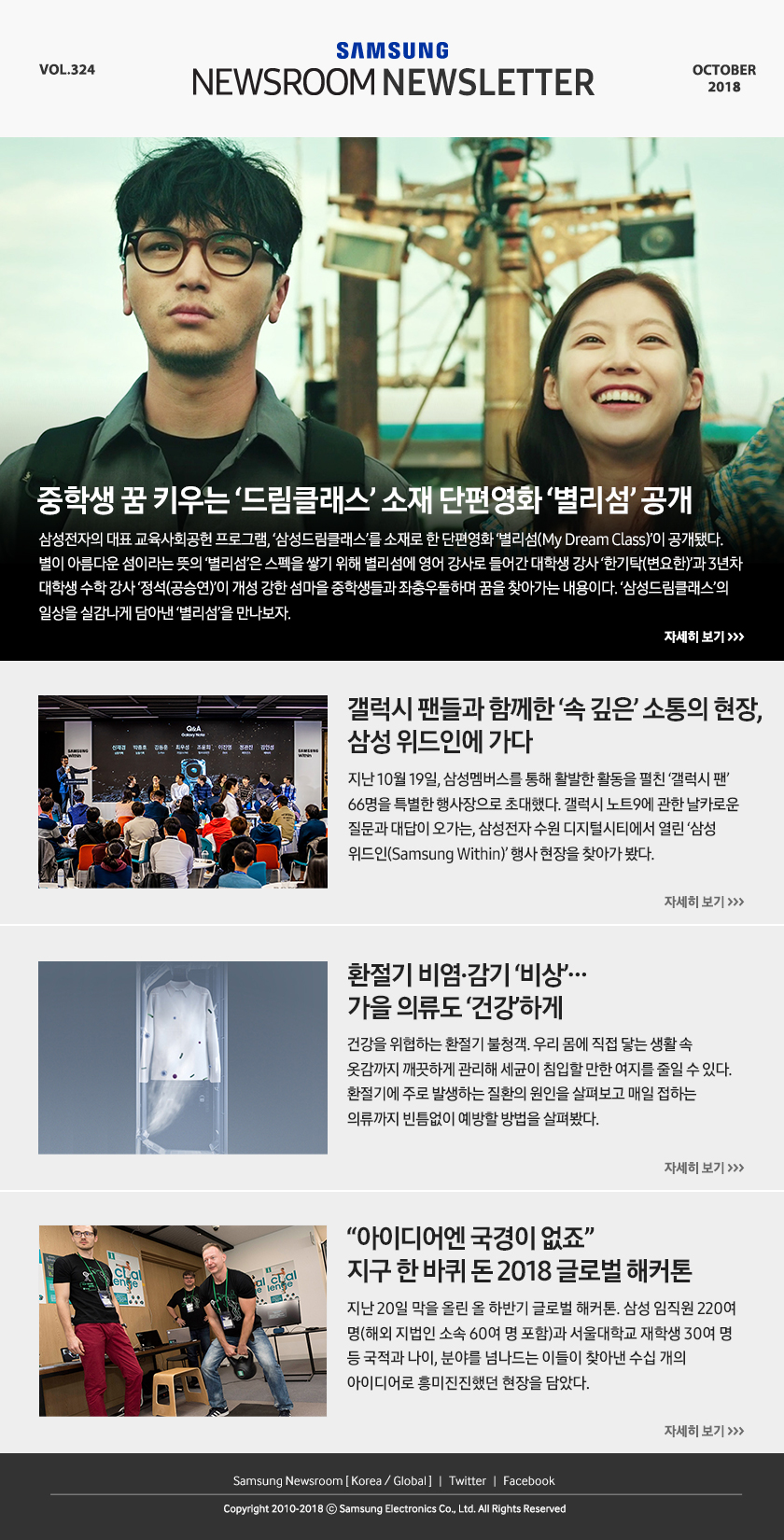 중학생 꿈 키우는 ‘드림클래스’ 소재 단편영화 ‘별리섬’ 공개. 삼성전자의 대표 교육사회공헌 프로그램, ‘삼성드림클래스’를 소재로 한 단편영화 ‘별리섬(My Dream Class)’이 공개됐다. 별이 아름다운 섬이라는 뜻의 ‘별리섬’은 스펙을 쌓기 위해 별리섬에 영어 강사로 들어간 대학생 강사 ‘한기탁(변요한)’과 3년차 대학생 수학 강사 ‘정석(공승연)’이 개성 강한 섬마을 중학생들과 좌충우돌하며 꿈을 찾아가는 내용이다. ‘삼성드림클래스’의 일상을 실감나게 담아낸 ‘별리섬’을 만나보자. / 갤럭시 팬들과 함께한 ‘속 깊은’ 소통의 현장, 삼성 위드인에 가다. 지난 10월 19일, 삼성멤버스를 통해 활발한 활동을 펼친 ‘갤럭시 팬’ 66명을 특별한 행사장으로 초대했다. 갤럭시 노트9에 관한 날카로운 질문과 대답이 오가는, 삼성전자 수원 디지털시티에서 열린 ‘삼성 위드인(Samsung Within)’ 행사 현장을 찾아가 봤다. / 환절기 비염·감기 ‘비상’…가을 의류도 ‘건강’하게. 건강을 위협하는 환절기 불청객. 우리 몸에 직접 닿는 생활 속 옷감까지 깨끗하게 관리해 세균이 침입할 만한 여지를 줄일 수 있다. 환절기에 주로 발생하는 질환의 원인을 살펴보고 매일 접하는 의류까지 빈틈없이 예방할 방법을 살펴봤다. / “아이디어엔 국경이 없죠” 지구 한 바퀴 돈 2018 글로벌 해커톤. 지난 20일 막을 올린 올 하반기 글로벌 해커톤. 삼성 임직원 220여 명(해외 지법인 소속 60여 명 포함)과 서울대학교 재학생 30여 명 등 국적과 나이, 분야를 넘나드는 이들이 찾아낸 수십 개의 아이디어로 흥미진진했던 현장을 담았다.