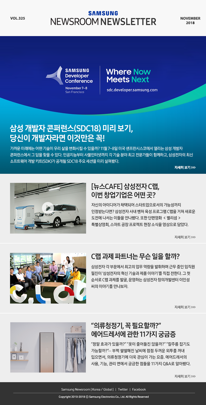 삼성 개발자 콘퍼런스(SDC18) 미리 보기, 당신이 개발자라면 이것만은 꼭! 가까운 미래에는 어떤 기술이 우리 삶을 변화시킬 수 있을까? 11월 7~8일 미국 샌프란시스코에서 열리는 삼성 개발자 콘퍼런스에서 그 답을 찾을 수 있다. 인공지능부터 사물인터넷까지 각 기술 분야 최고 전문가들이 함께하고, 삼성전자의 최신 소프트웨어 개발 키트(SDK)가 공개될 SDC18 주요 세션을 미리 살펴봤다. [뉴스CAFE] 삼성전자 C랩, 이번 창업기업은 어떤 곳? 자신의 아이디어가 채택되어 스타트업으로서의 가능성까지 인정받는다면? 삼성전자 사내 벤처 육성 프로그램 C랩을 거쳐 새로운 도전에 나서는 이들을 만나봤다. 또한 단편영화 ＜별리섬＞ 특별상영회, 스마트 공장 프로젝트 현장 소식을 영상으로 담았다. C랩 과제 파트너는 무슨 일을 할까? 삼성전자 각 부문에서 최고의 업무 역량을 발휘하며 근무 중인 임직원 필진이 ‘삼성전자의 혁신 기술과 제품 이야기’를 직접 전한다. 그 첫 순서로 C랩 과제를 발굴, 운영하는 삼성전자 창의개발센터 이인성 씨의 이야기를 만나보자. “의류청정기, 꼭 필요할까?” 에어드레서에 관한 11가지 궁금증. “정말 효과가 있을까?” “옷이 줄어들진 않을까?” “칼주름 잡기도 가능할까?”… 부쩍 쌀쌀해진 날씨에 점점 두꺼운 외투를 꺼내 입으면서, 의류청정기에 더욱 관심이 가는 요즘. 에어드레서의 사용, 기능, 관리 면에서 궁금한 점들을 11가지 Q&A로 알아봤다.