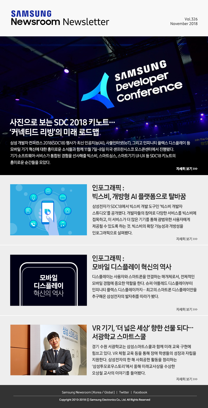 사진으로 보는 SDC 2018 키노트… ’커넥티드 리빙’의 미래 로드맵. 삼성 개발자 컨퍼런스 2018(SDC18) 행사가 최신 인공지능(AI), 사물인터넷(IoT), 그리고 인피니티 플렉스 디스플레이 등 모바일 기기 혁신에 대한 흥미로운 소식들과 함께 11월 7일~8일 미국 샌프란시스코 모스콘센터에서 진행됐다. 기기·소프트웨어·서비스가 통합된 경험을 선사해줄 빅스비, 스마트싱스, 스마트기기 UI·UX 등 SDC18 키노트의 흥미로운 순간들을 모았다. / 인포그래픽 : 빅스비, 개방형 AI 플랫폼으로 탈바꿈. 삼성전자가 SDC18에서 빅스비 개발 도구인 ‘빅스비 개발자 스튜디오’를 공개했다. 개발자들의 참여로 다양한 서비스를 빅스비에 접목하고, 이 서비스가 더 많은 기기를 통해 광범위한 사용자에게 제공될 수 있도록 하는 것. 빅스비의 확장 가능성과 개방성을 인포그래픽으로 살펴봤다. / 인포그래픽 : 모바일 디스플레이 혁신의 역사. 디스플레이는 사용자와 스마트폰을 연결하는 매개체로서, 전체적인 모바일 경험에 중요한 역할을 한다. 슈퍼 아몰레드 디스플레이부터 인피니티 플렉스 디스플레이까지… 최고의 스마트폰 디스플레이만을 추구해온 삼성전자의 발자취를 따라가 봤다. / VR 기기, ‘더 넓은 세상’ 향한 선물 되다… 서광학교 스마트스쿨. 경기 수원 서광학교는 삼성스마트스쿨과 함께 미래 교육 구현에 힘쓰고 있다. VR 체험 교육 등을 통해 장애 학생들의 성장과 자립을 지원한다. 삼성전자의 한 해 사회공헌 활동을 정리하는 ‘삼성투모로우스토리’에서 올해 미래교사상을 수상한 오상철 교사의 이야기를 들어봤다.