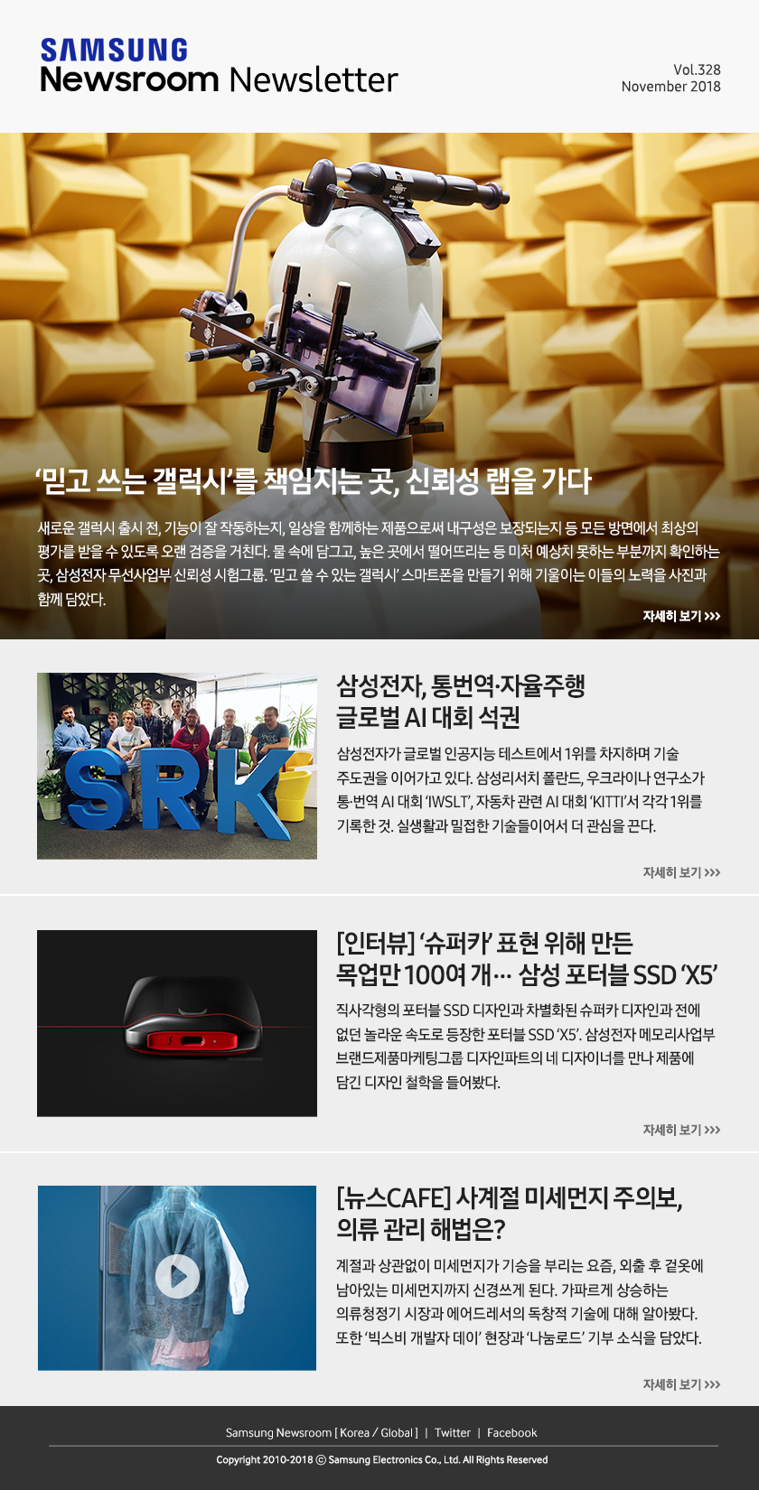 ‘믿고 쓰는 갤럭시’를 책임지는 곳, 신뢰성 랩을 가다. 새로운 갤럭시 출시 전, 기능이 잘 작동하는지, 일상을 함께하는 제품으로써 내구성은 보장되는지 등 모든 방면에서 최상의 평가를 받을 수 있도록 오랜 검증을 거친다. 물 속에 담그고, 높은 곳에서 떨어뜨리는 등 미처 예상치 못하는 부분까지 확인하는 곳, 삼성전자 무선사업부 신뢰성 시험그룹. ‘믿고 쓸 수 있는 갤럭시’ 스마트폰을 만들기 위해 기울이는 이들의 노력을 사진과 함께 담았다. / 삼성전자, 통번역·자율주행 글로벌 AI 대회 석권. 삼성전자가 글로벌 인공지능 테스트에서 1위를 차지하며 기술 주도권을 이어가고 있다. 삼성리서치 폴란드, 우크라이나 연구소가 통·번역 AI 대회 ‘IWSLT’, 자동차 관련 AI 대회 ‘KITTI’서 각각 1위를 기록한 것. 실생활과 밀접한 기술들이어서 더 관심을 끈다. / [인터뷰] ‘슈퍼카’ 표현 위해 만든 목업만 100여 개… 삼성 포터블 SSD ‘X5’. 직사각형의 포터블 SSD 디자인과 차별화된 슈퍼카 디자인과 전에 없던 놀라운 속도로 등장한 포터블 SSD ‘X5’. 삼성전자 메모리사업부 브랜드제품마케팅그룹 디자인파트의 네 디자이너를 만나 제품에 담긴 디자인 철학을 들어봤다. / [뉴스CAFE] 사계절 미세먼지 주의보, 의류 관리 해법은? 계절과 상관없이 미세먼지가 기승을 부리는 요즘, 외출 후 겉옷에 남아있는 미세먼지까지 신경쓰게 된다. 가파르게 상승하는 의류청정기 시장과 에어드레서의 독창적 기술에 대해 알아봤다. 또한 ‘빅스비 개발자 데이’ 현장과 ‘나눔로드’ 기부 소식을 담았다.