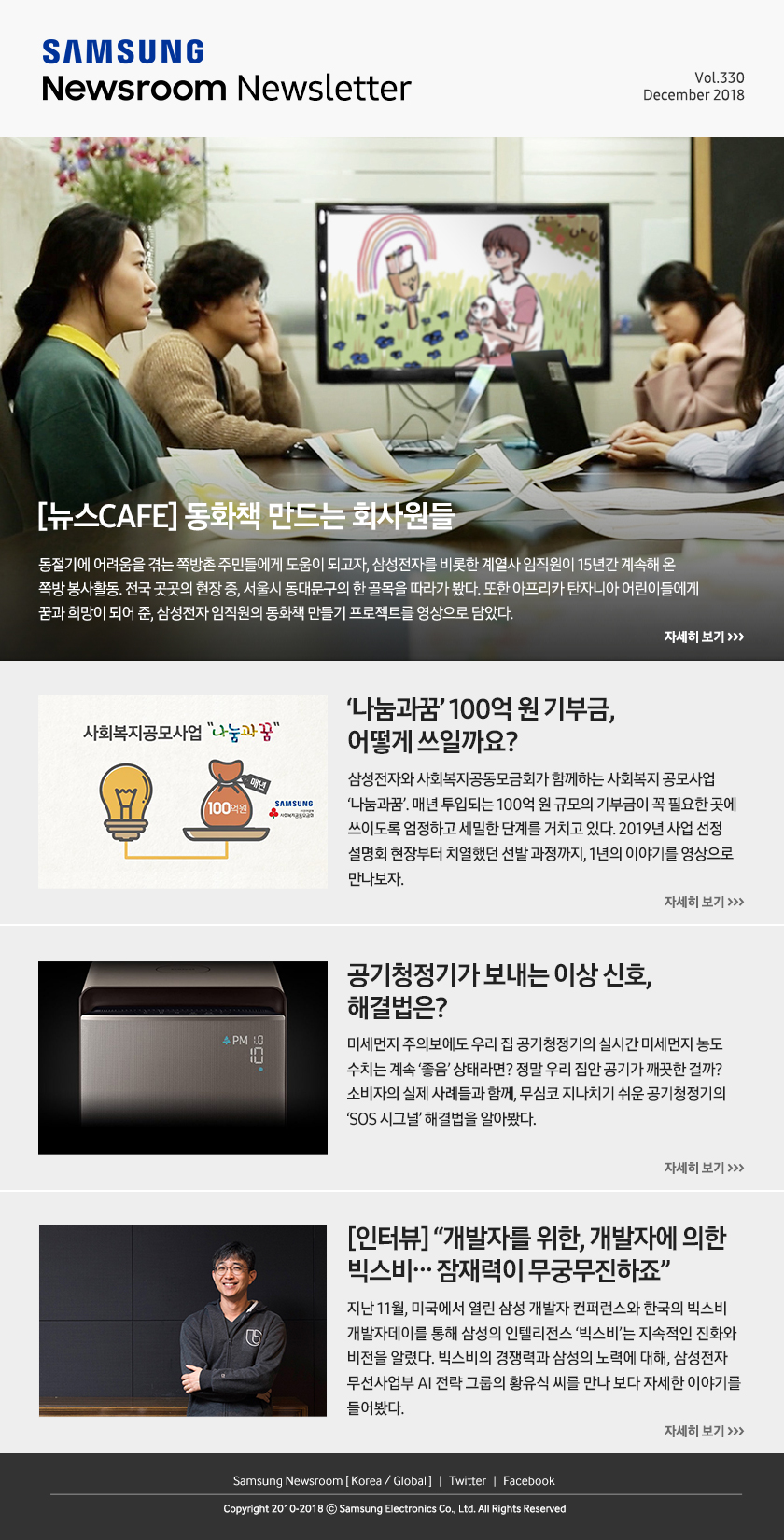 [뉴스CAFE] 동화책 만드는 회사원들. 동절기에 어려움을 겪는 쪽방촌 주민들에게 도움이 되고자, 삼성전자를 비롯한 계열사 임직원이 15년간 계속해 온 쪽방 봉사활동. 전국 곳곳의 현장 중, 서울시 동대문구의 한 골목을 따라가 봤다. 또한 아프리카 탄자니아 어린이들에게 꿈과 희망이 되어 준, 삼성전자 임직원의 동화책 만들기 프로젝트를 영상으로 담았다. / ‘나눔과꿈’ 100억 원 기부금, 어떻게 쓰일까요? 삼성전자와 사회복지공동모금회가 함께하는 사회복지 공모사업 ‘나눔과꿈’. 매년 투입되는 100억 원 규모의 기부금이 꼭 필요한 곳에 쓰이도록 엄정하고 세밀한 단계를 거치고 있다. 2019년 사업 선정 설명회 현장부터 치열했던 선발 과정까지, 1년의 이야기를 영상으로 만나보자. / 공기청정기가 보내는 이상 신호, 해결법은? 미세먼지 주의보에도 우리 집 공기청정기의 실시간 미세먼지 농도 수치는 계속 ‘좋음’ 상태라면? 정말 우리 집안 공기가 깨끗한 걸까? 소비자의 실제 사례들과 함께, 무심코 지나치기 쉬운 공기청정기의 ‘SOS 시그널’ 해결법을 알아봤다. / [인터뷰] “개발자를 위한, 개발자에 의한 빅스비…잠재력이 무궁무진하죠” 지난 11월, 미국에서 열린 삼성 개발자 컨퍼런스와 한국의 빅스비 개발자데이를 통해 삼성의 인텔리전스 ‘빅스비’는 지속적인 진화와 비전을 알렸다. 빅스비의 경쟁력과 삼성의 노력에 대해, 삼성전자 무선사업부 AI 전략 그룹의 황유식 씨를 만나 보다 자세한 이야기를 들어봤다.