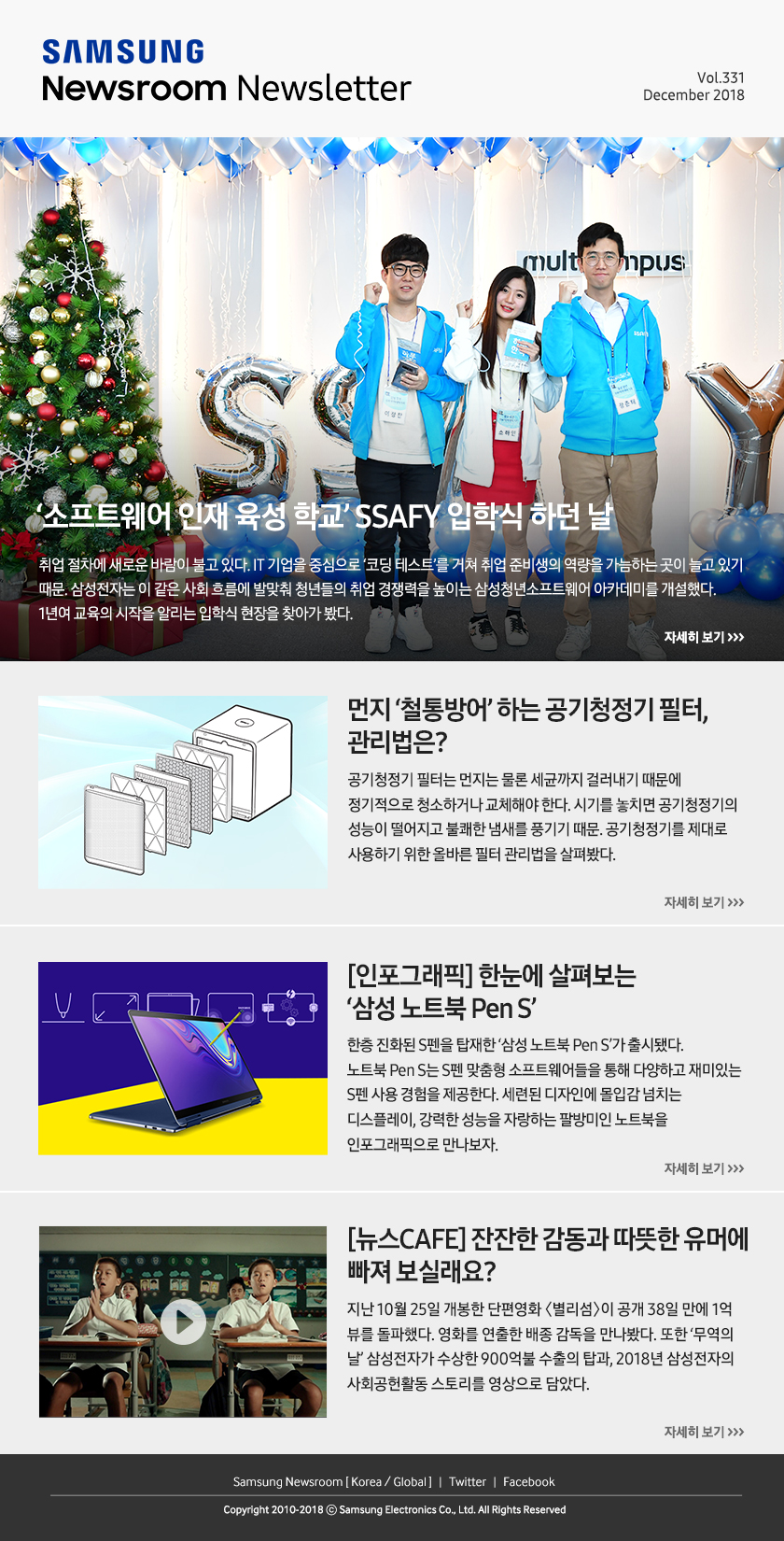 ‘소프트웨어 인재 육성 학교’ SSAFY 입학식 하던 날. 취업 절차에 새로운 바람이 불고 있다. IT 기업을 중심으로 ‘코딩 테스트’를 거쳐 취업 준비생의 역량을 가늠하는 곳이 늘고 있기 때문. 삼성전자는 이 같은 사회 흐름에 발맞춰 청년들의 취업 경쟁력을 높이는 삼성청년소프트웨어 아카데미를 개설했다. 1년여 교육의 시작을 알리는 입학식 현장을 찾아가 봤다. / 먼지 ‘철통방어’ 하는 공기청정기 필터, 관리법은? 공기청정기 필터는 먼지는 물론 세균까지 걸러내기 때문에 정기적으로 청소하거나 교체해야 한다. 시기를 놓치면 공기청정기의 성능이 떨어지고 불쾌한 냄새를 풍기기 때문. 공기청정기를 제대로 사용하기 위한 올바른 필터 관리법을 살펴봤다. / [인포그래픽] 한눈에 살펴보는 ‘삼성 노트북 Pen S’. 한층 진화된 S펜을 탑재한 ‘삼성 노트북 Pen S’가 출시됐다. 노트북 Pen S는 S펜 맞춤형 소프트웨어들을 통해 다양하고 재미있는 S펜 사용 경험을 제공한다. 세련된 디자인에 몰입감 넘치는 디스플레이, 강력한 성능을 자랑하는 팔방미인 노트북을 인포그래픽으로 만나보자. / [뉴스CAFE] 잔잔한 감동과 따뜻한 유머에 빠져 보실래요? 지난 10월 25일 개봉한 단편영화 〈별리섬〉이 공개 38일 만에 1억 뷰를 돌파했다. 영화를 연출한 배종 감독을 만나봤다. 또한 ‘무역의 날’ 삼성전자가 수상한 900억불 수출의 탑과, 2018년 삼성전자의 사회공헌활동 스토리를 영상으로 담았다.
