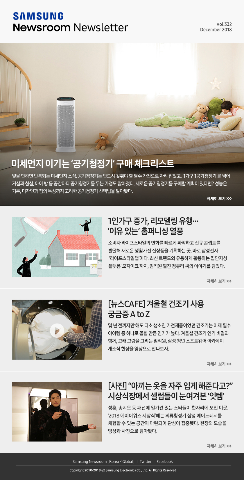 [슬기로운 공청생활 ④] 미세먼지 이기는 ‘공기청정기’ 구매 체크리스트. 잊을 만하면 반복되는 미세먼지 소식. 공기청정기는 반드시 갖춰야 할 필수 가전으로 자리 잡았고, ‘1가구 1공기청정기’를 넘어 거실과 침실, 아이 방 등 공간마다 공기청정기를 두는 가정도 많아졌다. 새로운 공기청정기를 구매할 계획이 있다면? 성능은 기본, 디자인과 집의 특성까지 고려한 공기청정기 선택법을 알아봤다. / 1인가구 증가, 리모델링 유행… ‘이유 있는’ 홈퍼니싱 열풍. 소비자 라이프스타일의 변화를 빠르게 파악하고 신규 콘셉트를 발굴해 새로운 생활가전 신상품을 기획하는 곳, 바로 삼성전자 ‘라이프스타일랩’이다. 최신 트렌드와 유용하게 활용하는 집단지성 플랫폼 ‘모자이크’까지, 임직원 필진 정유리 씨의 이야기를 담았다. / [뉴스CAFE] 겨울철 건조기 사용 궁금증 A to Z. 몇 년 전까지만 해도 다소 생소한 가전제품이었던 건조기는 이제 필수 아이템 중 하나로 꼽힐 만큼 인기가 높다. 겨울철 건조기 인기 비결과 함께, 고래 그림을 그리는 임직원, 삼성 청년 소프트웨어 아카데미 개소식 현장을 영상으로 만나보자. / [사진] “아끼는 옷을 자주 입게 해준다고?” 시상식장에서 셀럽들이 눈여겨본 ‘잇템’. 성훈, 송지오 등 패션에 일가견 있는 스타들이 한자리에 모인 이곳. ‘2018 에이어워즈 시상식’에는 의류청정기 삼성 에어드레서를 체험할 수 있는 공간이 마련되어 관심이 집중됐다. 현장의 모습을 영상과 사진으로 담아봤다.