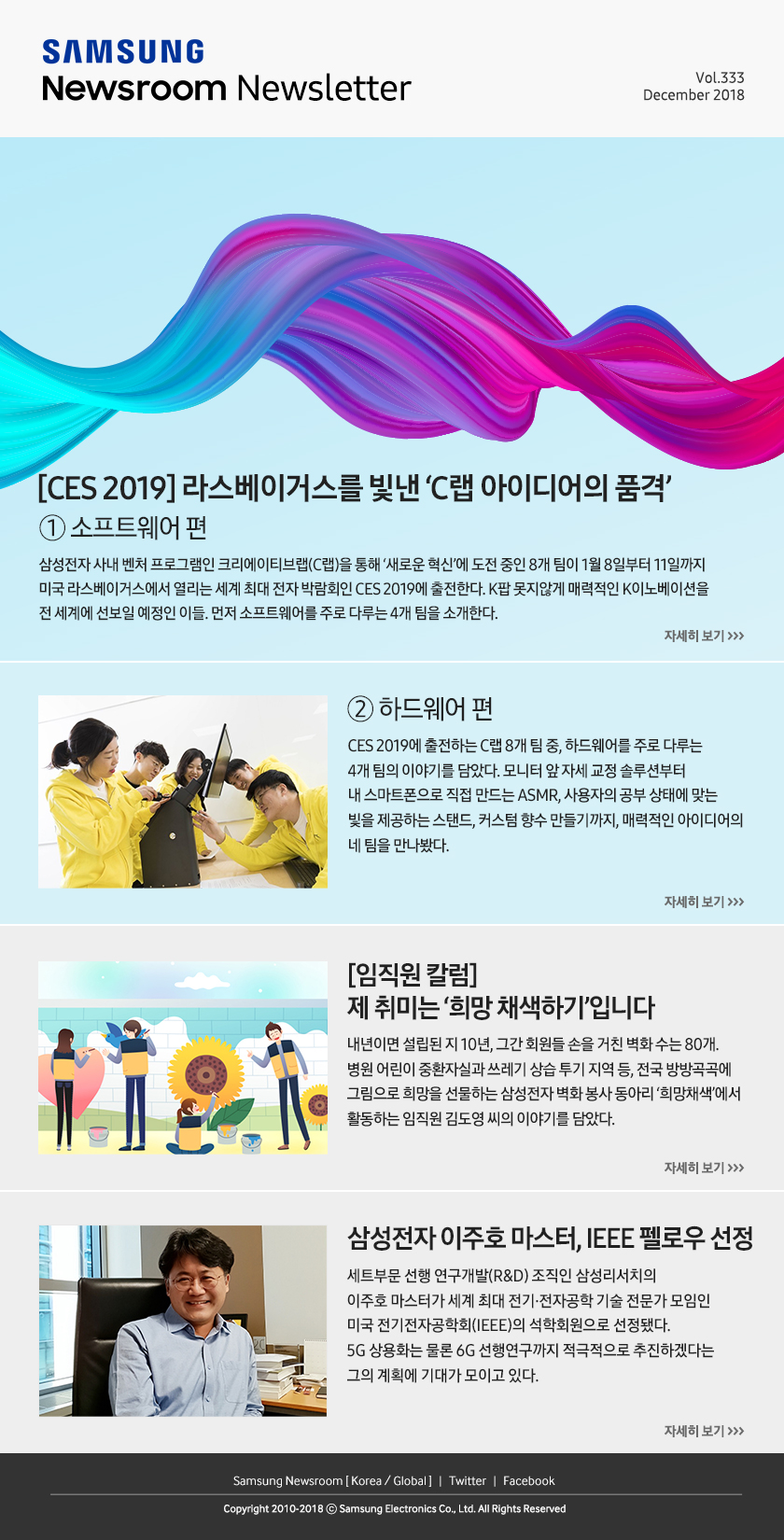 [CES 2019] 라스베이거스를 빛낸 ‘C랩 아이디어의 품격’ ① 소프트웨어 편. 삼성전자 사내 벤처 프로그램인 크리에이티브랩(C랩)을 통해 ‘새로운 혁신’에 도전 중인 8개 팀이 1월 8일부터 11일까지 미국 라스베이거스에서 열리는 세계 최대 전자 박람회인 CES 2019에 출전한다. K팝 못지않게 매력적인 K이노베이션을 전 세계에 선보일 예정인 이들. 먼저 소프트웨어를 주로 다루는 4개 팀을 소개한다. / ② 하드웨어 편. CES 2019에 출전하는 C랩 8개 팀 중, 하드웨어를 주로 다루는 4개 팀의 이야기를 담았다. 모니터 앞 자세 교정 솔루션부터 내 스마트폰으로 직접 만드는 ASMR, 사용자의 공부 상태에 맞는 빛을 제공하는 스탠드, 커스텀 향수 만들기까지, 매력적인 아이디어의 네 팀을 만나봤다. / [임직원 칼럼] 제 취미는 ‘희망 채색하기’입니다. 내년이면 설립된 지 10년, 그간 회원들 손을 거친 벽화 수는 80개. 병원 어린이 중환자실과 쓰레기 상습 투기 지역 등, 전국 방방곡곡에 그림으로 희망을 선물하는 삼성전자 벽화 봉사 동아리 ‘희망채색’에서 활동하는 임직원 김도영 씨의 이야기를 담았다. / 삼성전자 이주호 마스터, IEEE 펠로우 선정. 세트부문 선행 연구개발(R&D) 조직인 삼성리서치의 이주호 마스터가 세계 최대 전기·전자공학 기술 전문가 모임인 미국 전기전자공학회(IEEE)의 석학회원으로 선정됐다. 5G 상용화는 물론 6G 선행연구까지 적극적으로 추진하겠다는 그의 계획에 기대가 모이고 있다.