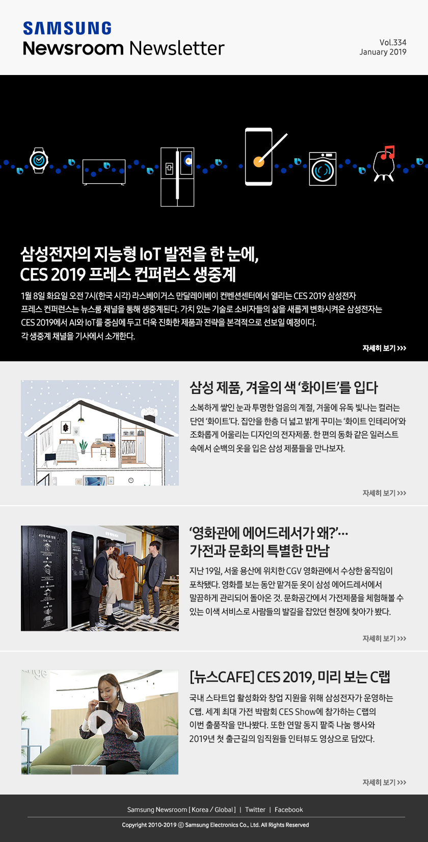 삼성전자의 지능형 IoT 발전을 한 눈에, CES 2019 프레스 컨퍼런스 생중계. 1월 8일 화요일 오전 7시(한국 시각) 라스베이거스 만달레이베이 컨벤션센터에서 열리는 CES 2019 삼성전자 프레스 컨퍼런스는 뉴스룸 채널을 통해 생중계된다. 가치 있는 기술로 소비자들의 삶을 새롭게 변화시켜온 삼성전자는 CES 2019에서 AI와 IoT를 중심에 두고 더욱 진화한 제품과 전략을 본격적으로 선보일 예정이다. 각 생중계 채널을 기사에서 소개한다. / 삼성 제품, 겨울의 색 ‘화이트’를 입다. 소복하게 쌓인 눈과 투명한 얼음의 계절, 겨울에 유독 빛나는 컬러는 단연 ‘화이트’다. 집안을 한층 더 넓고 밝게 꾸미는 ‘화이트 인테리어’와 조화롭게 어울리는 디자인의 전자제품. 한 편의 동화 같은 일러스트 속에서 순백의 옷을 입은 삼성 제품들을 만나보자. / ‘영화관에 에어드레서가 왜?’…가전과 문화의 특별한 만남. 지난 19일, 서울 용산에 위치한 CGV 영화관에서 수상한 움직임이 포착됐다. 영화를 보는 동안 맡겨둔 옷이 삼성 에어드레서에서 말끔하게 관리되어 돌아온 것. 문화공간에서 가전제품을 체험해볼 수 있는 이색 서비스로 사람들의 발길을 잡았던 현장에 찾아가 봤다. / [뉴스CAFE] CES 2019, 미리 보는 C랩. 국내 스타트업 활성화와 창업 지원을 위해 삼성전자가 운영하는 C랩. 세계 최대 가전 박람회 CES Show에 참가하는 C랩의 이번 출품작을 만나봤다. 또한 연말 동지 팥죽 나눔 행사와 2019년 첫 출근길의 임직원들 인터뷰도 영상으로 담았다.