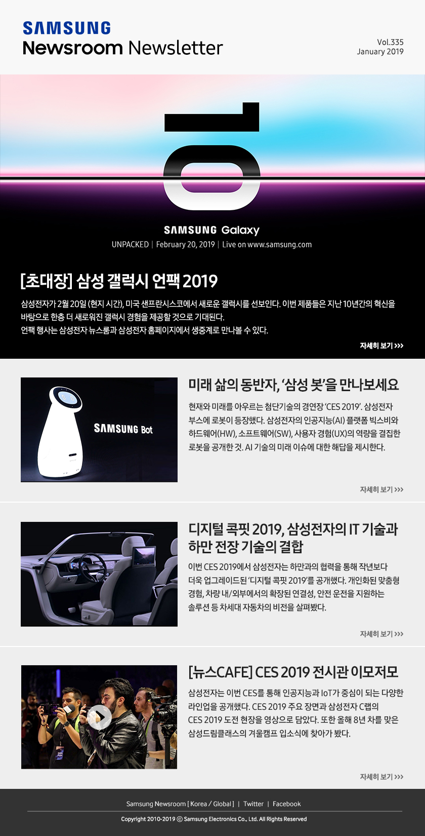 [초대장] 삼성 갤럭시 언팩 2019. 삼성전자가 2월 20일 (현지 시간), 미국 샌프란시스코에서 새로운 갤럭시를 선보인다. 이번 제품들은 지난 10년간의 혁신을 바탕으로 한층 더 새로워진 갤럭시 경험을 제공할 것으로 기대된다. 언팩 행사는 삼성전자 뉴스룸과 삼성전자 홈페이지에서 생중계로 만나볼 수 있다. / 미래 삶의 동반자, ‘삼성 봇’을 만나보세요. 현재와 미래를 아우르는 첨단기술의 경연장 ‘CES 2019’. 삼성전자 부스에 로봇이 등장했다. 삼성전자의 인공지능(AI) 플랫폼 빅스비와 하드웨어(HW), 소프트웨어(SW), 사용자 경험(UX)의 역량을 결집한 로봇을 공개한 것. AI 기술의 미래 이슈에 대한 해답을 제시한다. / 디지털 콕핏 2019, 삼성전자의 IT 기술과 하만 전장 기술의 결합. 이번 CES 2019에서 삼성전자는 하만과의 협력을 통해 작년보다 더욱 업그레이드된 ‘디지털 콕핏 2019’를 공개했다. 개인화된 맞춤형 경험, 차량 내/외부에서의 확장된 연결성, 안전 운전을 지원하는 솔루션 등 차세대 자동차의 비전을 살펴봤다. / [뉴스CAFE] CES 2019 전시관 이모저모. 삼성전자는 이번 CES를 통해 인공지능과 IoT가 중심이 되는 다양한 라인업을 공개했다. CES 2019 주요 장면과 삼성전자 C랩의 CES 2019 도전 현장을 영상으로 담았다. 또한 올해 8년 차를 맞은 삼성드림클래스의 겨울캠프 입소식에 찾아가 봤다.