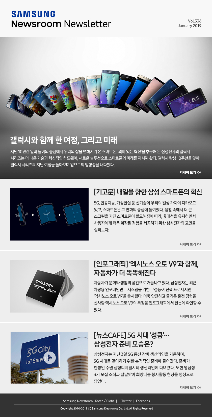 갤럭시와 함께 한 여정, 그리고 미래. 지난 10년간 일과 놀이의 중심에서 우리의 삶을 변화시켜 온 스마트폰. ‘의미 있는 혁신’을 추구해 온 삼성전자의 갤럭시 시리즈는 더 나은 기술과 혁신적인 하드웨어, 새로운 솔루션으로 스마트폰의 미래를 제시해 왔다. 갤럭시 탄생 10주년을 맞아 갤럭시 시리즈의 지난 여정을 돌아보며 앞으로의 방향성을 내다봤다. / [기고문] 내일을 향한 삼성 스마트폰의 혁신. 5G, 인공지능, 가상현실 등 신기술이 우리의 일상 가까이 다가오고 있고, 스마트폰은 그 변화의 중심에 놓여있다. 생활 속에서 더 큰 스크린을 가진 스마트폰이 필요해짐에 따라, 휴대성을 유지하면서 사용자에게 더욱 확장된 경험을 제공하기 위한 삼성전자의 고민을 살펴보자. / [인포그래픽] ‘엑시노스 오토 V9’과 함께, 자동차가 더 똑똑해진다. 자동차가 문화와 생활의 공간으로 거듭나고 있다. 삼성전자는 최근 차량용 인포테인먼트 시스템을 위한 고성능·저전력 프로세서인 ‘엑시노스 오토 V9’을 출시했다. 더욱 안전하고 즐거운 운전 경험을 선사할 엑시노스 오토 V9의 특징을 인포그래픽에서 한눈에 확인할 수 있다. / [뉴스CAFE] 5G 시대 ‘성큼’…삼성전자 준비 모습은? 삼성전자는 지난 3일 5G 통신 장비 생산라인을 가동하며, 5G 시대를 맞이하기 위한 본격적인 준비에 들어갔다. 준비가 한창인 수원 삼성디지털시티 생산라인에 다녀왔다. 또한 영삼성 3기 모집 소식과 설날맞이 희망나눔 봉사활동 현장을 영상으로 담았다.