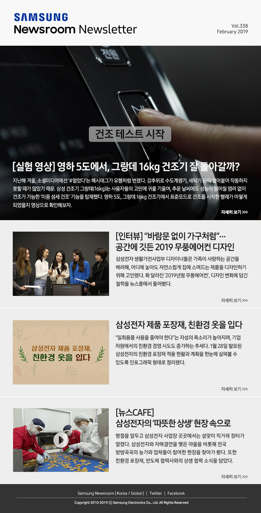 [실험 영상] 영하 5도에서, 그랑데 16kg 건조기 잘 돌아갈까? 지난해 겨울, 소셜미디어에선 ‘#얼었다’는 해시태그가 유행처럼 번졌다. 강추위로 수도계량기, 세탁기 등이 얼어붙어 작동하지 못할 때가 많았기 때문. 삼성 건조기 그랑데(16kg)는 사용자들의 고민에 귀를 기울여, 추운 날씨에도 성능이 떨어질 염려 없이 건조가 가능한 ‘이중 섬세 건조’ 기능을 탑재했다. 영하 5도, 그랑데 16kg 건조기에서 표준모드로 건조를 시작한 빨래가 어떻게 되었을지 영상으로 확인해보자. / [인터뷰] ”바람문 없이 가구처럼”…공간에 깃든 2019 무풍에어컨 디자인. 삼성전자 생활가전사업부 디자이너들은 가족이 사랑하는 공간을 배려해, 어디에 놓아도 자연스럽게 집에 스며드는 제품을 디자인하기 위해 고민했다. 확 달라진 ‘2019년형 무풍에어컨’, 디자인 변화에 담긴 철학을 뉴스룸에서 들어봤다. / 삼성전자 제품 포장재, 친환경 옷을 입다. “일회용품 사용을 줄여야 한다”는 자성의 목소리가 높아지며, 기업 차원에서의 친환경 경영 시도도 증가하는 추세다. 1월 28일 발표된 삼성전자의 친환경 포장재 적용 현황과 계획을 한눈에 살펴볼 수 있도록 인포그래픽 형태로 정리했다. / [뉴스CAFE] 삼성전자의 ‘따뜻한 상생’ 현장 속으로. 명절을 앞두고 삼성전자 사업장 곳곳에서는 설맞이 직거래 장터가 열렸다. 삼성전자와 자매결연을 맺은 마을을 비롯해 전국 방방곡곡의 농가와 업체들이 참여한 현장을 찾아가 봤다. 또한 친환경 포장재, 반도체 협력사와의 상생 협력 소식을 담았다.