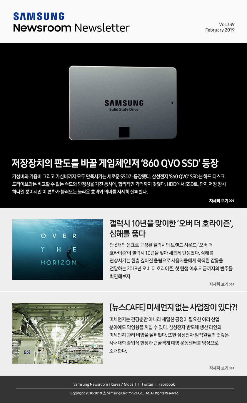 저장장치의 판도를 바꿀 게임체인저 ‘860 QVO SSD’ 등장. 가성비와 가용비 그리고 가심비까지 모두 만족시키는 새로운 SSD가 등장했다. 삼성전자 ‘860 QVO’ SSD는 하드 디스크 드라이브와는 비교할 수 없는 속도와 안정성을 가진 동시에, 합리적인 가격까지 갖췄다. HDD에서 SSD로, 단지 저장 장치 하나일 뿐이지만 이 변화가 불러오는 놀라운 효과와 의미를 자세히 살펴봤다. / 갤럭시 10년을 맞이한 ‘오버 더 호라이즌’, 심해를 품다. 단 6개의 음표로 구성된 갤럭시의 브랜드 사운드, ‘오버 더 호라이즌’이 갤럭시 10년을 맞아 새롭게 탄생했다. 심해를 연상시키는 한층 깊어진 울림으로 사용자들에게 묵직한 감동을 전달하는 2019년 오버 더 호라이즌, 첫 탄생 이후 지금까지의 변주를 확인해보자. / [뉴스CAFE] 미세먼지 없는 사업장이 있다?! 미세먼지는 건강뿐만 아니라 세밀한 공정이 필요한 여러 산업 분야에도 악영향을 끼칠 수 있다. 삼성전자 반도체 생산 라인의 미세먼지 관리 비법을 살펴봤다. 또한 삼성전자 임직원들의 뜻깊은 사내대학 졸업식 현장과 근골격계 예방 운동센터를 영상으로 소개한다.
