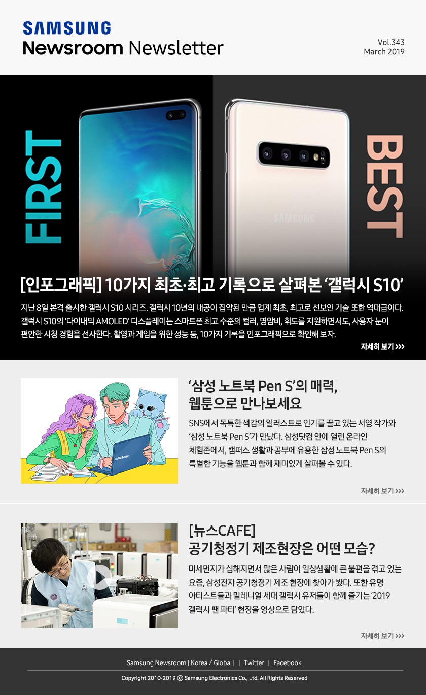 [인포그래픽] 10가지 최초·최고 기록으로 살펴본 ‘갤럭시 S10’. 지난 8일 본격 출시한 갤럭시 S10 시리즈. 갤럭시 10년의 내공이 집약된 만큼 업계 최초, 최고로 선보인 기술 또한 역대급이다. 갤럭시 S10의 ‘다이내믹 AMOLED’ 디스플레이는 스마트폰 최고 수준의 컬러, 명암비, 휘도를 지원하면서도, 사용자 눈이 편안한 시청 경험을 선사한다. 촬영과 게임을 위한 성능 등, 10가지 기록을 인포그래픽으로 확인해 보자. / ‘삼성 노트북 Pen S’의 매력, 웹툰으로 만나보세요. SNS에서 독특한 색감의 일러스트로 인기를 끌고 있는 서영 작가와 ‘삼성 노트북 Pen S’가 만났다. 삼성닷컴 안에 열린 온라인 체험존에서, 캠퍼스 생활과 공부에 유용한 삼성 노트북 Pen S의 특별한 기능을 웹툰과 함께 재미있게 살펴볼 수 있다. / [뉴스CAFE] 공기청정기 제조현장은 어떤 모습? 미세먼지가 심해지면서 많은 사람이 일상생활에 큰 불편을 겪고 있는 요즘, 삼성전자 공기청정기 제조 현장에 찾아가 봤다. 또한 유명 아티스트들과 밀레니얼 세대 갤럭시 유저들이 함께 즐기는 ‘2019 갤럭시 팬 파티’ 현장을 영상으로 담았다.