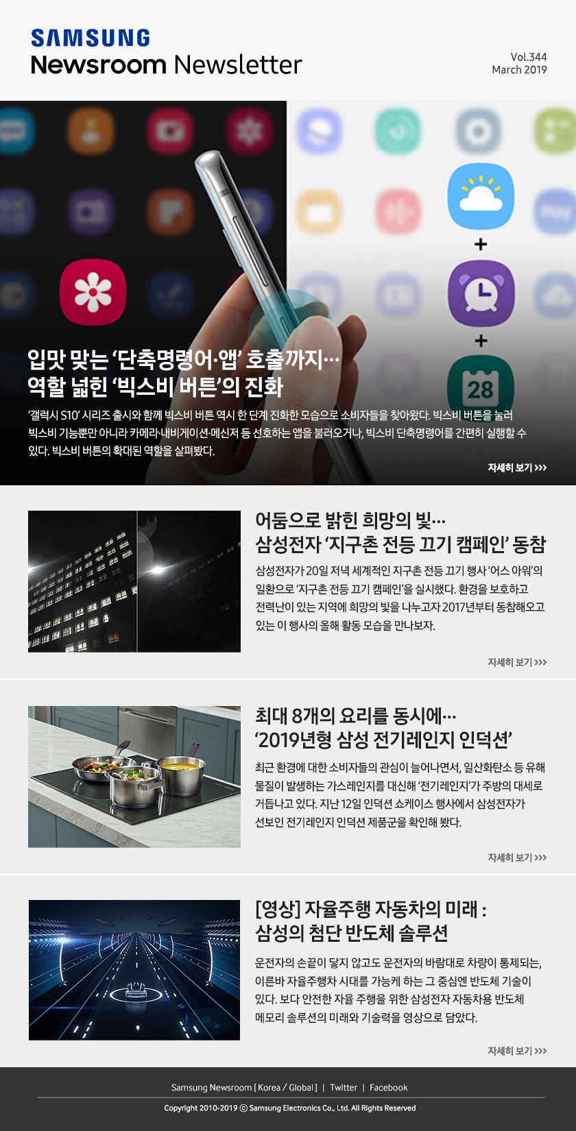 입맛 맞는 ‘단축명령어·앱’ 호출까지…역할 넓힌 ‘빅스비 버튼’의 진화. ‘갤럭시 S10’ 시리즈 출시와 함께 빅스비 버튼 역시 한 단계 진화한 모습으로 소비자들을 찾아왔다. 빅스비 버튼을 눌러 빅스비 기능뿐만 아니라 카메라·내비게이션·메신저 등 선호하는 앱을 불러오거나, 빅스비 단축명령어를 간편히 실행할 수 있다. 빅스비 버튼의 확대된 역할을 살펴봤다. / 어둠으로 밝힌 희망의 빛…삼성전자 ‘지구촌 전등 끄기 캠페인’ 동참. 삼성전자가 20일 저녁 세계적인 지구촌 전등 끄기 행사 ‘어스 아워’의 일환으로 ‘지구촌 전등 끄기 캠페인’을 실시했다. 환경을 보호하고 전력난이 있는 지역에 희망의 빛을 나누고자 2017년부터 동참해오고 있는 이 행사의 올해 활동 모습을 만나보자. / 최대 8개의 요리를 동시에…‘2019년형 삼성 전기레인지 인덕션’. 최근 환경에 대한 소비자들의 관심이 늘어나면서, 일산화탄소 등 유해 물질이 발생하는 가스레인지를 대신해 ‘전기레인지’가 주방의 대세로 거듭나고 있다. 지난 12일 인덕션 쇼케이스 행사에서 삼성전자가 선보인 전기레인지 인덕션 제품군을 확인해 봤다. / [영상] 자율주행 자동차의 미래 : 삼성의 첨단 반도체 솔루션. 운전자의 손끝이 닿지 않고도 운전자의 바람대로 차량이 통제되는, 이른바 자율주행차 시대를 가능케 하는 그 중심엔 반도체 기술이 있다. 보다 안전한 자율 주행을 위한 삼성전자 자동차용 반도체 메모리 솔루션의 미래와 기술력을 영상으로 담았다.