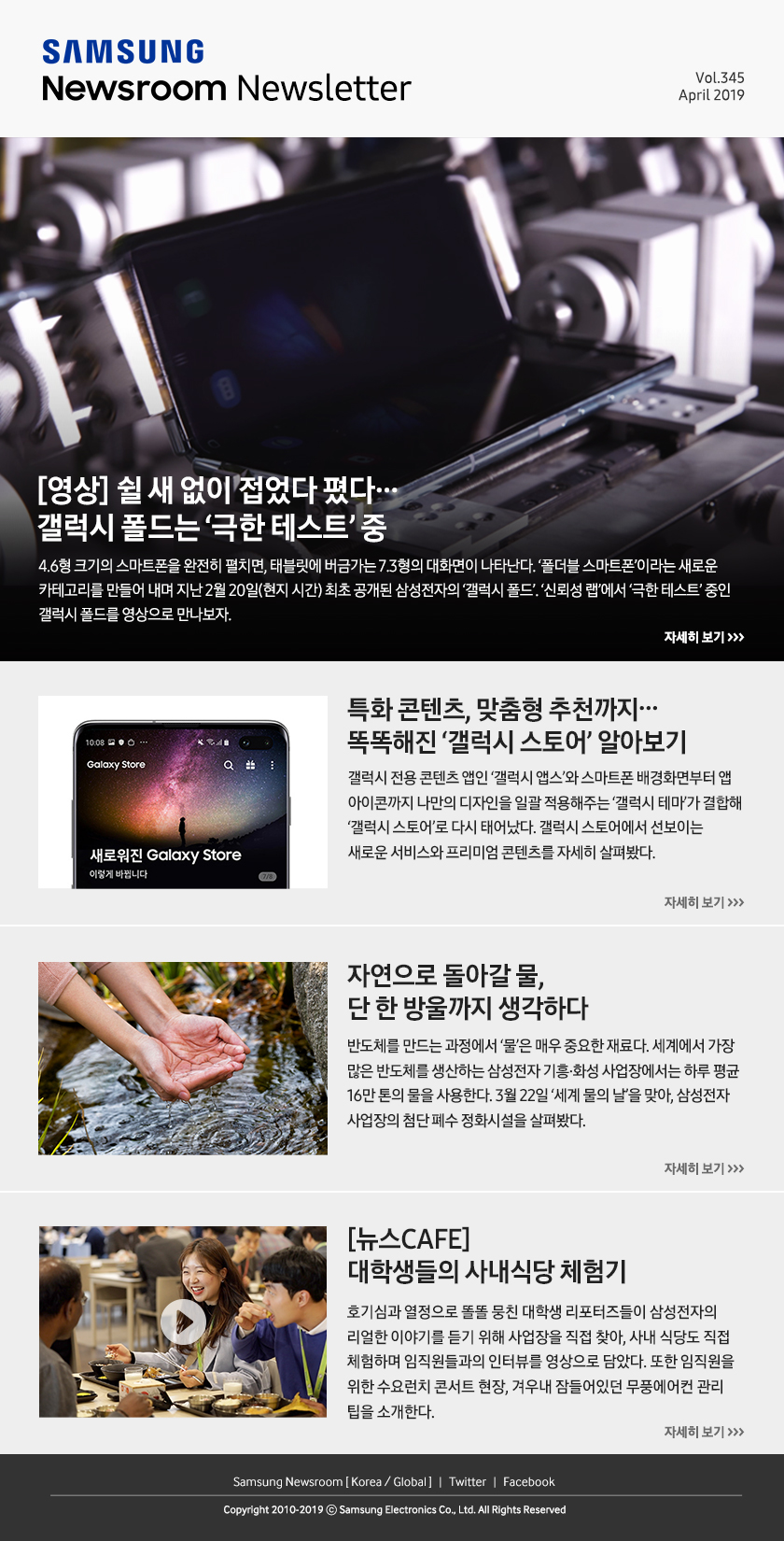 [영상] 쉴 새 없이 접었다 폈다… 갤럭시 폴드는 ‘극한 테스트’ 중. 4.6형 크기의 스마트폰을 완전히 펼치면, 태블릿에 버금가는 7.3형의 대화면이 나타난다. ‘폴더블 스마트폰’이라는 새로운 카테고리를 만들어 내며 지난 2월 20일(현지 시간) 최초 공개된 삼성전자의 ‘갤럭시 폴드’. ‘신뢰성 랩’에서 ‘극한 테스트’ 중인 갤럭시 폴드를 영상으로 만나보자. / 특화 콘텐츠, 맞춤형 추천까지…똑똑해진 ‘갤럭시 스토어’ 알아보기. 갤럭시 전용 콘텐츠 앱인 ‘갤럭시 앱스’와 스마트폰 배경화면부터 앱 아이콘까지 나만의 디자인을 일괄 적용해주는 ‘갤럭시 테마’가 결합해 ‘갤럭시 스토어’로 다시 태어났다. 갤럭시 스토어에서 선보이는 새로운 서비스와 프리미엄 콘텐츠를 자세히 살펴봤다. / 자연으로 돌아갈 물, 단 한 방울까지 생각하다. 반도체를 만드는 과정에서 ‘물’은 매우 중요한 재료다. 세계에서 가장 많은 반도체를 생산하는 삼성전자 기흥·화성 사업장에서는 하루 평균 16만 톤의 물을 사용한다. 3월 22일 ‘세계 물의 날’을 맞아, 삼성전자 사업장의 첨단 폐수 정화시설을 살펴봤다. / [뉴스CAFE] 대학생들의 사내식당 체험기. 호기심과 열정으로 똘똘 뭉친 대학생 리포터즈들이 삼성전자의 리얼한 이야기를 듣기 위해 사업장을 직접 찾아, 사내 식당도 직접 체험하며 임직원들과의 인터뷰를 영상으로 담았다. 또한 임직원을 위한 수요런치 콘서트 현장, 겨우내 잠들어있던 무풍에어컨 관리 팁을 소개한다.