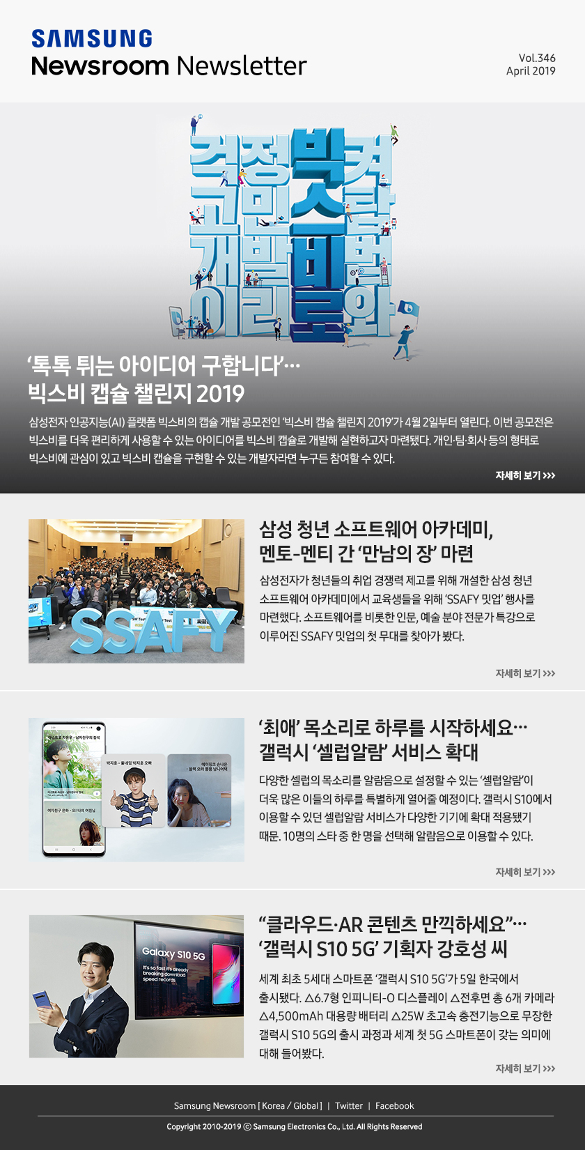 ‘톡톡 튀는 빅스비 아이디어 구합니다’…빅스비 캡슐 챌린지 2019. 삼성전자 인공지능(AI) 플랫폼 빅스비의 캡슐 개발 공모전인 ‘빅스비 캡슐 챌린지 2019’가 4월 2일부터 열린다. 이번 공모전은 빅스비를 더욱 편리하게 사용할 수 있는 아이디어를 빅스비 캡슐로 개발해 실현하고자 마련됐다. 개인·팀·회사 등의 형태로 빅스비에 관심이 있고 빅스비 캡슐을 구현할 수 있는 개발자라면 누구든 참여할 수 있다. / 삼성 청년 소프트웨어 아카데미, 멘토-멘티 간 ‘만남의 장’ 마련. 삼성전자가 청년들의 취업 경쟁력 제고를 위해 개설한 삼성 청년 소프트웨어 아카데미에서 교육생들을 위해 ‘SSAFY 밋업’ 행사를 마련했다. 소프트웨어를 비롯한 인문, 예술 분야 전문가 특강으로 이루어진 SSAFY 밋업의 첫 무대를 찾아가 봤다. / ‘최애’ 목소리로 하루를 시작하세요…갤럭시 ‘셀럽알람’ 서비스 확대. 다양한 셀럽의 목소리를 알람음으로 설정할 수 있는 ‘셀럽알람’이 더욱 많은 이들의 하루를 특별하게 열어줄 예정이다. 갤럭시 S10에서 이용할 수 있던 셀럽알람 서비스가 다양한 기기에 확대 적용됐기 때문. 10명의 스타 중 한 명을 선택해 알람음으로 이용할 수 있다. / “클라우드·AR 콘텐츠 만끽하세요”…‘갤럭시 S10 5G’ 기획자 강호성 씨. 세계 최초 5세대 스마트폰 ‘갤럭시 S10 5G’가 5일 한국에서 출시됐다. △6.7형 인피니티-O 디스플레이 △전후면 총 6개 카메라 △4,500mAh 대용량 배터리 △25W 초고속 충전기능으로 무장한 갤럭시 S10 5G의 출시 과정과 세계 첫 5G 스마트폰이 갖는 의미에 대해 들어봤다.