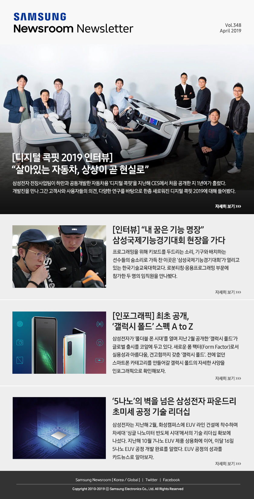 [디지털 콕핏 2019 인터뷰] “살아있는 자동차, 상상이 곧 현실로” 삼성전자 전장사업팀이 하만과 공동개발한 자동차용 ‘디지털 콕핏’을 지난해 CES에서 처음 공개한 지 1년여가 흘렀다. 개발진을 만나 그간 고객사와 사용자들의 의견, 다양한 연구를 바탕으로 한층 새로워진 디지털 콕핏 2019에 대해 들어봤다. / [인터뷰] “내 꿈은 기능 명장” 삼성국제기능경기대회 현장을 가다. 프로그래밍을 위해 키보드를 두드리는 소리, 기구와 배치하는 선수들의 숨소리로 가득 찬 이곳은 ‘삼성국제기능경기대회’가 열리고 있는 한국기술교육대학교다. 로봇티칭·응용프로그래밍 부문에 참가한 두 명의 임직원을 만나봤다. / [인포그래픽] 최초 공개, ‘갤럭시 폴드’ 스펙 A to Z. 삼성전자가 ‘폴더블 폰 시대’를 열며 지난 2월 공개한 ‘갤럭시 폴드’가 글로벌 출시를 코앞에 두고 있다. 새로운 폼 팩터(Form Factor)로서 실용성과 아름다움, 견고함까지 갖춘 ‘갤럭시 폴드’. 전에 없던 스마트폰 카테고리를 만들어갈 갤럭시 폴드의 자세한 사양을 인포그래픽으로 확인해보자. / ‘5나노’의 벽을 넘은 삼성전자 파운드리 초미세 공정 기술 리더십. 삼성전자는 지난해 2월, 화성캠퍼스에 EUV 라인 건설에 착수하며 차세대 ‘싱글 나노미터 반도체 시대’에서의 기술 리더십 확보에 나섰다. 지난해 10월 7나노 EUV 제품 상용화에 이어, 이달 16일 5나노 EUV 공정 개발 완료를 알렸다. EUV 공정의 성과를 카드뉴스로 알아보자.
