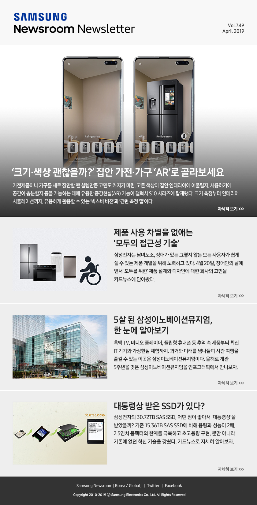 ‘크기·색상 괜찮을까?’ 집안 가전·가구 ‘AR’로 골라보세요. 가전제품이나 가구를 새로 장만할 땐 설렘만큼 고민도 커지기 마련. 고른 색상이 집안 인테리어에 어울릴지, 사용하기에 공간이 충분할지 등을 가늠하는 데에 유용한 증강현실(AR) 기능이 갤럭시 S10 시리즈에 탑재됐다. 크기 측정부터 인테리어 시뮬레이션까지, 유용하게 활용할 수 있는 ‘빅스비 비전’과 ‘간편 측정 앱’이다. / 제품 사용 차별을 없애는 ‘모두의 접근성 기술’. 삼성전자는 남녀노소, 장애가 있든 그렇지 않든 모든 사용자가 쉽게 쓸 수 있는 제품 개발을 위해 노력하고 있다. 4월 20일, 장애인의 날에 앞서 ‘모두를 위한’ 제품 설계와 디자인에 대한 회사의 고민을 카드뉴스에 담아봤다. / 5살 된 삼성이노베이션뮤지엄, 한 눈에 알아보기. 흑백 TV, 비디오 플레이어, 플립형 휴대폰 등 추억 속 제품부터 최신 IT 기기와 가상현실 체험까지. 과거와 미래를 넘나들며 시간 여행을 즐길 수 있는 이곳은 삼성이노베이션뮤지엄이다. 올해로 개관 5주년을 맞은 삼성이노베이션뮤지엄을 인포그래픽에서 만나보자. / 대통령상 받은 SSD가 있다?. 삼성전자의 30.72TB SAS SSD, 어떤 점이 좋아서 ‘대통령상’을 받았을까? 기존 15.36TB SAS SSD에 비해 용량과 성능이 2배, 2.5인치 폼팩터의 한계를 극복하고 초고용량 구현, 뿐만 아니라 기존에 없던 혁신 기술을 갖췄다. 카드뉴스로 자세히 알아보자.