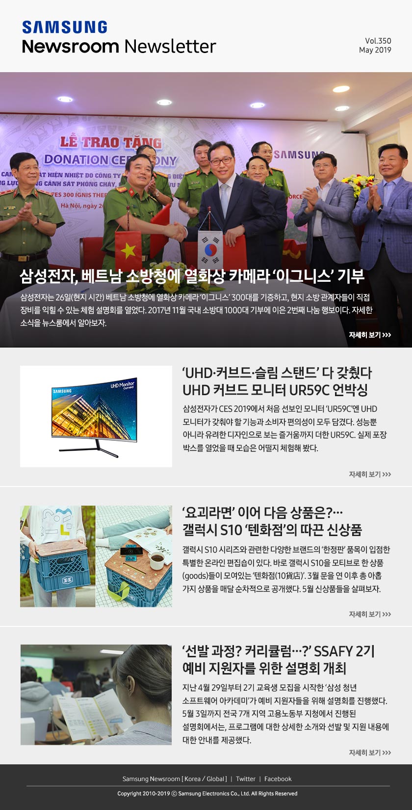삼성전자, 베트남 소방청에 열화상 카메라 ‘이그니스’ 기부. 삼성전자는 26일(현지 시간) 베트남 소방청에 열화상 카메라 ‘이그니스’ 300대를 기증하고, 현지 소방 관계자들이 직접 장비를 익힐 수 있는 체험 설명회를 열었다. 2017년 11월 국내 소방대 1000대 기부에 이은 2번째 나눔 행보이다. 자세한 소식을 뉴스룸에서 알아보자. / ‘UHD·커브드·슬림 스탠드’ 다 갖췄다, UHD 커브드 모니터 UR59C 언박싱. 삼성전자가 CES 2019에서 처음 선보인 모니터 ‘UR59C’엔 UHD 모니터가 갖춰야 할 기능과 소비자 편의성이 모두 담겼다. 성능뿐 아니라 유려한 디자인으로 보는 즐거움까지 더한 UR59C. 실제 포장 박스를 열었을 때 모습은 어떨지 체험해 봤다. / ‘요괴라면’ 이어 다음 상품은?...갤럭시 S10 ‘텐화점’의 따끈 신상품. 갤럭시 S10 시리즈와 관련한 다양한 브랜드의 ‘한정판’ 품목이 입점한 특별한 온라인 편집숍이 있다. 바로 갤럭시 S10을 모티브로 한 상품(goods)들이 모여있는 ‘텐화점(10貨店)’. 3월 문을 연 이후 총 아홉 가지 상품을 매달 순차적으로 공개했다. 5월 신상품들을 살펴보자. / ‘선발 과정? 커리큘럼…?’ SSAFY 2기 예비 지원자를 위한 설명회 개최. 지난 4월 29일부터 2기 교육생 모집을 시작한 ‘삼성 청년 소프트웨어 아카데미’가 예비 지원자들을 위해 설명회를 진행했다. 5월 3일까지 전국 7개 지역 고용노동부 지청에서 진행된 설명회에서는, 프로그램에 대한 상세한 소개와 선발 및 지원 내용에 대한 안내를 제공했다.