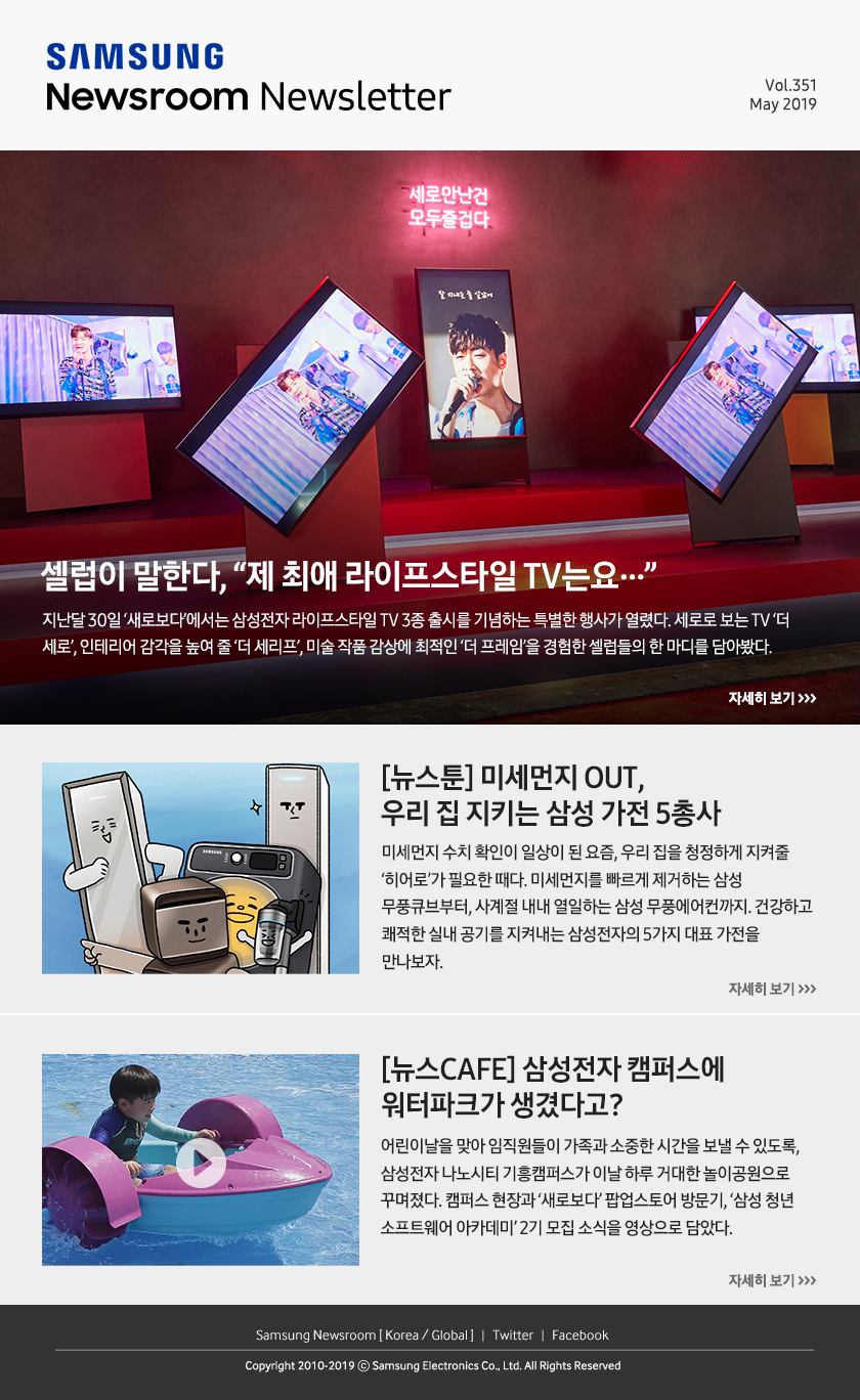 셀럽이 말한다, “제 최애 라이프스타일 TV는요…” 지난달 30일 ‘새로보다’에서는 삼성전자 라이프스타일 TV 3종 출시를 기념하는 특별한 행사가 열렸다. 세로로 보는 TV ‘더 세로’, 인테리어 감각을 높여 줄 ‘더 세리프’, 미술 작품 감상에 최적인 ‘더 프레임’을 경험한 셀럽들의 한 마디를 담아봤다. / [뉴스툰] 미세먼지 OUT, 우리 집 지키는 삼성 가전 5총사. 미세먼지 수치 확인이 일상이 된 요즘, 우리 집을 청정하게 지켜줄 ‘히어로’가 필요한 때다. 미세먼지를 빠르게 제거하는 삼성 무풍큐브부터, 사계절 내내 열일하는 삼성 무풍에어컨까지. 건강하고 쾌적한 실내 공기를 지켜내는 삼성전자의 5가지 대표 가전을 만나보자. / [뉴스CAFE] 삼성전자 캠퍼스에 워터파크가 생겼다고? 어린이날을 맞아 임직원들이 가족과 소중한 시간을 보낼 수 있도록, 삼성전자 나노시티 기흥캠퍼스가 이날 하루 거대한 놀이공원으로 꾸며졌다. 캠퍼스 현장과 ‘새로보다’ 팝업스토어 방문기, ‘삼성 청년 소프트웨어 아카데미’ 2기 모집 소식을 영상으로 담았다.