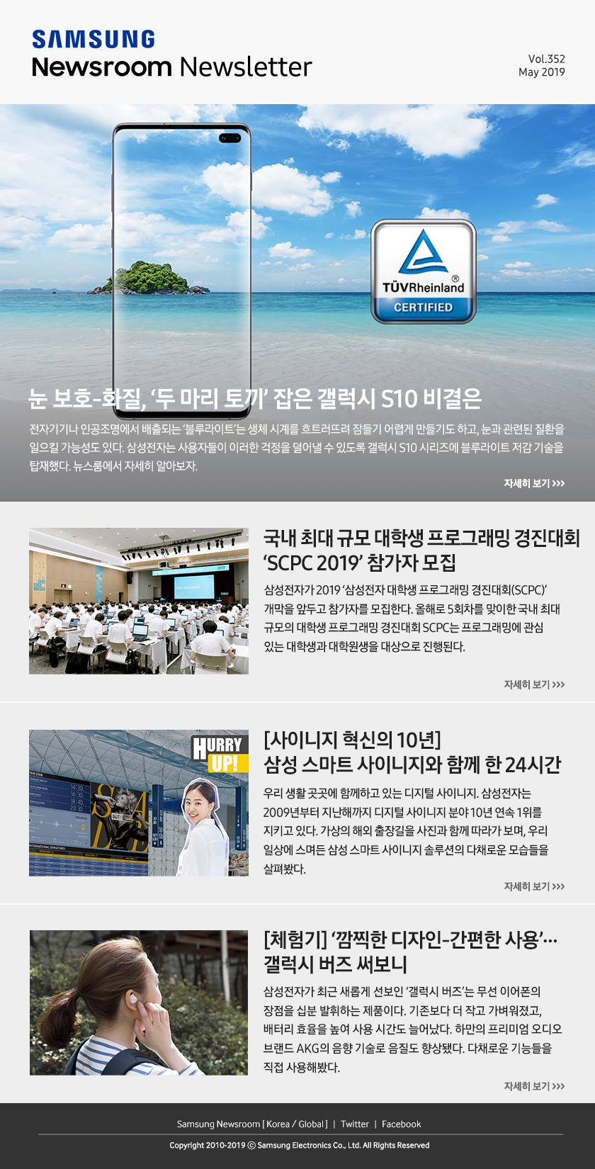 눈 보호-화질, ‘두 마리 토끼’ 잡은 갤럭시 S10 비결은. 전자기기나 인공조명에서 배출되는 ‘블루라이트’는 생체 시계를 흐트러뜨려 잠들기 어렵게 만들기도 하고, 눈과 관련된 질환을 일으킬 가능성도 있다. 삼성전자는 사용자들이 이러한 걱정을 덜어낼 수 있도록 갤럭시 S10 시리즈에 블루라이트 저감 기술을 탑재했다. 뉴스룸에서 자세히 알아보자. / 국내 최대 규모 대학생 프로그래밍 경진대회 ‘SCPC 2019’ 참가자 모집. 삼성전자가 2019 ‘삼성전자 대학생 프로그래밍 경진대회(SCPC)’ 개막을 앞두고 참가자를 모집한다. 올해로 5회차를 맞이한 국내 최대 규모의 대학생 프로그래밍 경진대회 SCPC는 프로그래밍에 관심 있는 대학생과 대학원생을 대상으로 진행된다. / [사이니지 혁신의 10년] 삼성 스마트 사이니지와 함께 한 24시간. 우리 생활 곳곳에 함께하고 있는 디지털 사이니지. 삼성전자는 2009년부터 지난해까지 디지털 사이니지 분야 10년 연속 1위를 지키고 있다. 가상의 해외 출장길을 사진과 함께 따라가 보며, 우리 일상에 스며든 삼성 스마트 사이니지 솔루션의 다채로운 모습들을 살펴봤다. / [체험기] ‘깜찍한 디자인-간편한 사용’…갤럭시 버즈 써보니. 삼성전자가 최근 새롭게 선보인 ‘갤럭시 버즈’는 무선 이어폰의 장점을 십분 발휘하는 제품이다. 기존보다 더 작고 가벼워졌고, 배터리 효율을 높여 사용 시간도 늘어났다. 하만의 프리미엄 오디오 브랜드 AKG의 음향 기술로 음질도 향상됐다. 다채로운 기능들을 직접 사용해봤다.