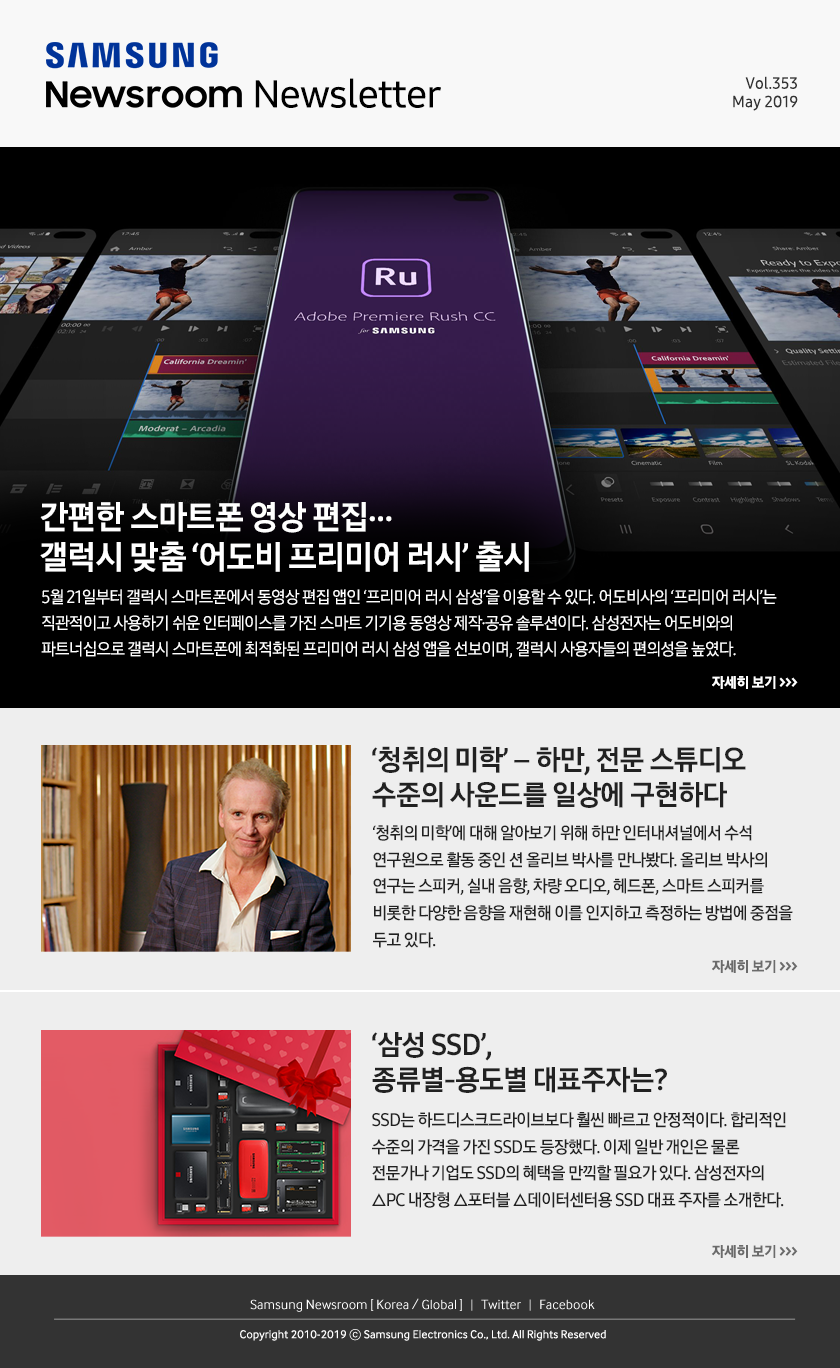 간편한 스마트폰 영상 편집…갤럭시 맞춤 ‘어도비 프리미어 러시’ 출시. 5월 21일부터 갤럭시 스마트폰에서 동영상 편집 앱인 ‘프리미어 러시 삼성’을 이용할 수 있다. 어도비사의 ‘프리미어 러시’는 직관적이고 사용하기 쉬운 인터페이스를 가진 스마트 기기용 동영상 제작·공유 솔루션이다. 삼성전자는 어도비와의 파트너십으로 갤럭시 스마트폰에 최적화된 프리미어 러시 삼성 앱을 선보이며, 갤럭시 사용자들의 편의성을 높였다. / ‘청취의 미학’ – 하만, 전문 스튜디오 수준의 사운드를 일상에 구현하다. ‘청취의 미학’에 대해 알아보기 위해 하만 인터내셔널에서 수석 연구원으로 활동 중인 션 올리브 박사를 만나봤다. 올리브 박사의 연구는 스피커, 실내 음향, 차량 오디오, 헤드폰, 스마트 스피커를 비롯한 다양한 음향을 재현해 이를 인지하고 측정하는 방법에 중점을 두고 있다. / ‘삼성 SSD’, 종류별-용도별 대표주자는? SSD는 하드디스크드라이브보다 훨씬 빠르고 안정적이다. 합리적인 수준의 가격을 가진 SSD도 등장했다. 이제 일반 개인은 물론 전문가나 기업도 SSD의 혜택을 만끽할 필요가 있다. 삼성전자의 △PC 내장형 △포터블 △데이터센터용 SSD 대표 주자를 소개한다.