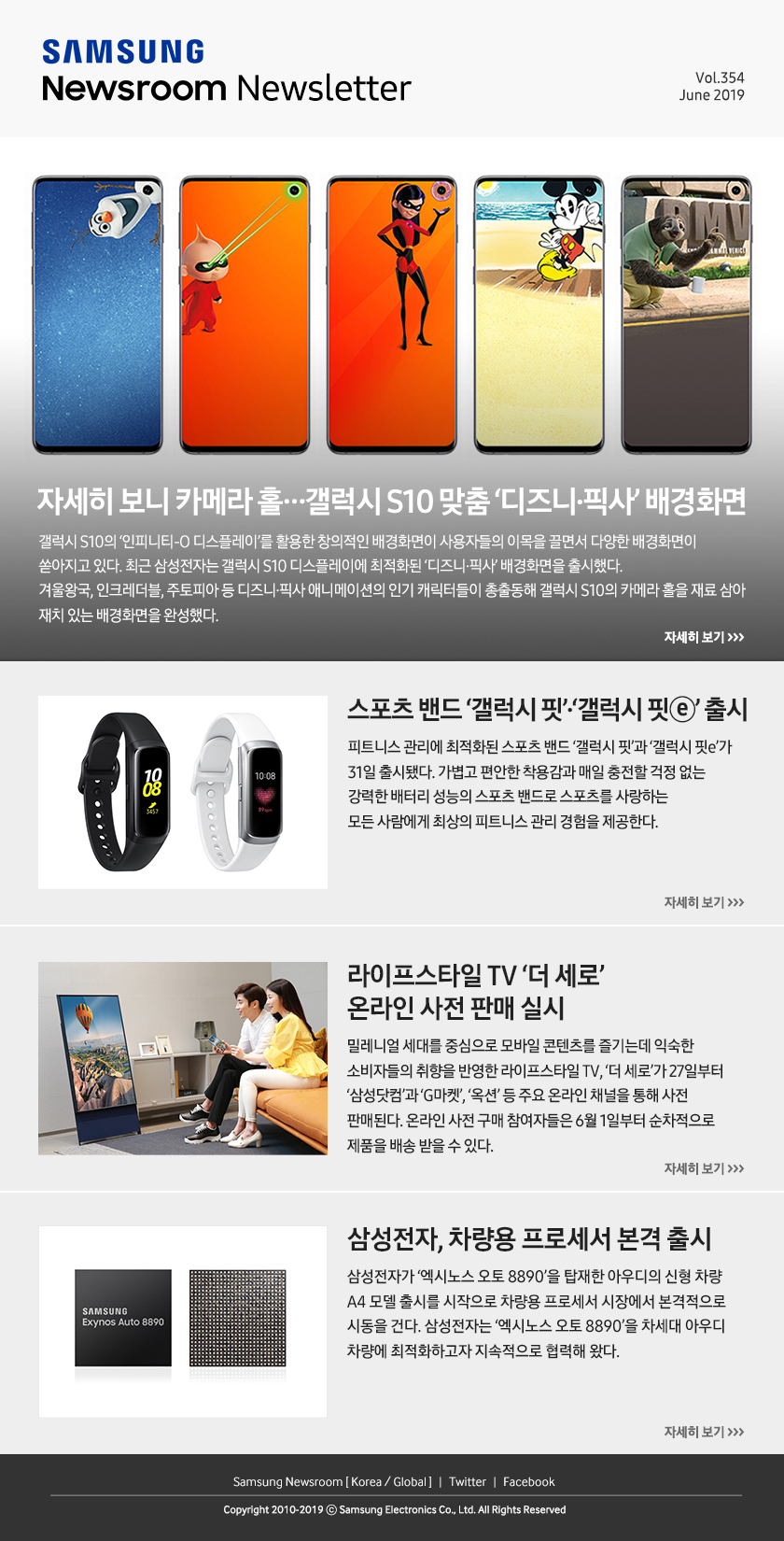 자세히 보니 카메라 홀…갤럭시 S10 맞춤 ‘디즈니·픽사’ 배경화면. 갤럭시 S10의 ‘인피니티-O 디스플레이’를 활용한 창의적인 배경화면이 사용자들의 이목을 끌면서 다양한 배경화면이 쏟아지고 있다. 최근 삼성전자는 갤럭시 S10 디스플레이에 최적화된 ‘디즈니·픽사’ 배경화면을 출시했다. 겨울왕국, 인크레더블, 주토피아 등 디즈니·픽사 애니메이션의 인기 캐릭터들이 총출동해 갤럭시 S10의 카메라 홀을 재료 삼아 재치 있는 배경화면을 완성했다. / 스포츠 밴드 ‘갤럭시 핏’·‘갤럭시 핏ⓔ’ 출시. 피트니스 관리에 최적화된 스포츠 밴드 ‘갤럭시 핏’과 ‘갤럭시 핏e’가 31일 출시됐다. 가볍고 편안한 착용감과 매일 충전할 걱정 없는 강력한 배터리 성능의 스포츠 밴드로 스포츠를 사랑하는 모든 사람에게 최상의 피트니스 관리 경험을 제공한다. / 라이프스타일 TV ‘더 세로’ 온라인 사전 판매 실시. 밀레니얼 세대를 중심으로 모바일 콘텐츠를 즐기는데 익숙한 소비자들의 취향을 반영한 라이프스타일 TV, ‘더 세로’가 27일부터 ‘삼성닷컴’과 ‘G마켓’, ‘옥션’ 등 주요 온라인 채널을 통해 사전 판매된다. 온라인 사전 구매 참여자들은 6월 1일부터 순차적으로 제품을 배송 받을 수 있다. / 삼성전자, 차량용 프로세서 본격 출시. 삼성전자가 ‘엑시노스 오토 8890’을 탑재한 아우디의 신형 차량 A4 모델 출시를 시작으로 차량용 프로세서 시장에서 본격적으로 시동을 건다. 삼성전자는 ‘엑시노스 오토 8890’을 차세대 아우디 차량에 최적화하고자 지속적으로 협력해 왔다.
