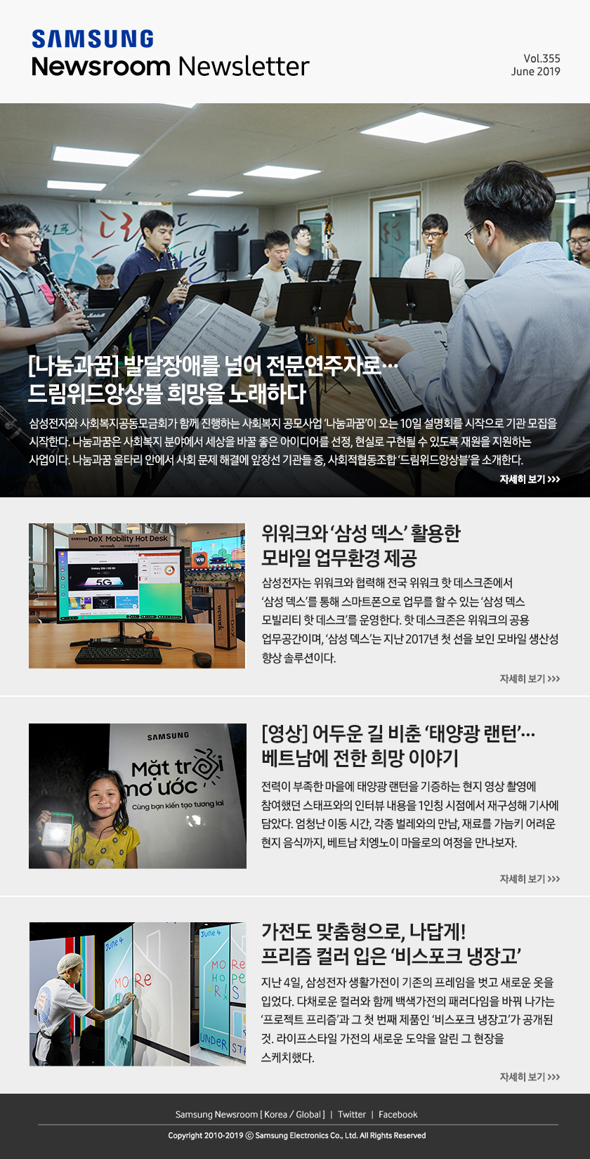 [나눔과꿈] 발달장애를 넘어 전문연주자로…드림위드앙상블 희망을 노래하다. 삼성전자와 사회복지공동모금회가 함께 진행하는 사회복지 공모사업 ‘나눔과꿈’이 오는 10일 설명회를 시작으로 기관 모집을 시작한다. 나눔과꿈은 사회복지 분야에서 세상을 바꿀 좋은 아이디어를 선정, 현실로 구현될 수 있도록 재원을 지원하는 사업이다. 나눔과꿈 울타리 안에서 사회 문제 해결에 앞장선 기관들 중, 사회적협동조합 ‘드림위드앙상블’을 소개한다. / 위워크와 ‘삼성 덱스’ 활용한 모바일 업무환경 제공. 삼성전자는 위워크와 협력해 전국 위워크 핫 데스크존에서 ‘삼성 덱스’를 통해 스마트폰으로 업무를 할 수 있는 ‘삼성 덱스 모빌리티 핫 데스크’를 운영한다. 핫 데스크존은 위워크의 공용 업무공간이며, ‘삼성 덱스’는 지난 2017년 첫 선을 보인 모바일 생산성 향상 솔루션이다. / [영상] 어두운 길 비춘 ‘태양광 랜턴’… 베트남에 전한 희망 이야기. 전력이 부족한 마을에 태양광 랜턴을 기증하는 현지 영상 촬영에 참여했던 스태프와의 인터뷰 내용을 1인칭 시점에서 재구성해 기사에 담았다. 엄청난 이동 시간, 각종 벌레와의 만남, 재료를 가늠키 어려운 현지 음식까지, 베트남 치엥노이 마을로의 여정을 만나보자. / 가전도 맞춤형으로, 나답게! 프리즘 컬러 입은 ‘비스포크 냉장고’. 지난 4일, 삼성전자 생활가전이 기존의 프레임을 벗고 새로운 옷을 입었다. 다채로운 컬러와 함께 백색가전의 패러다임을 바꿔 나가는 ‘프로젝트 프리즘’과 그 첫 번째 제품인 ‘비스포크 냉장고’가 공개된 것. 라이프스타일 가전의 새로운 도약을 알린 그 현장을 스케치했다.