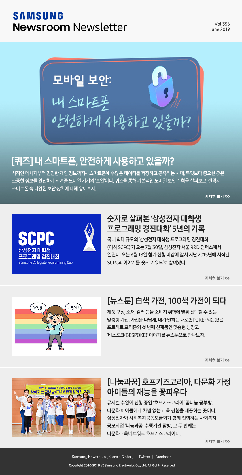 [퀴즈] 내 스마트폰, 안전하게 사용하고 있을까? 사적인 메시지부터 민감한 개인 정보까지… 스마트폰에 수많은 데이터를 저장하고 공유하는 시대, 무엇보다 중요한 것은 소중한 정보를 안전하게 지켜줄 모바일 기기의 ‘보안’이다. 퀴즈를 통해 기본적인 모바일 보안 수칙을 살펴보고, 갤럭시 스마트폰 속 다양한 보안 장치에 대해 알아보자. / 숫자로 살펴본 ‘삼성전자 대학생 프로그래밍 경진대회’ 5년의 기록. 국내 최대 규모의 ‘삼성전자 대학생 프로그래밍 경진대회(이하 SCPC)’가 오는 7월 30일, 삼성전자 서울 R&D 캠퍼스에서 열린다. 오는 6월 18일 참가 신청 마감에 앞서 지난 2015년에 시작된 SCPC의 이야기를 ‘숫자 키워드’로 살펴봤다. / [뉴스툰] 白색 가전, 100색 가전이 되다. 제품 구성, 소재, 컬러 등을 소비자 취향에 맞춰 선택할 수 있는 맞춤형 가전. 가전을 나답게, 내가 말하는 대로(SPOKE) 되는(BE) 프로젝트 프리즘의 첫 번째 신제품인 맞춤형 냉장고 ‘비스포크(BESPOKE)’ 이야기를 뉴스툰으로 만나보자. / [나눔과꿈] 호프키즈코리아, 다문화 가정 아이들의 재능을 꽃피우다. 뮤지컬 수업이 진행 중인 ‘호프키즈코리아’ 꿈나눔 공부방. 다문화 아이들에게 차별 없는 교육 경험을 제공하는 곳이다. 삼성전자와 사회복지공동모금회가 함께 진행하는 사회복지 공모사업 ‘나눔과꿈’ 수행기관 탐방, 그 두 번째는 다문화교육네트워크 호프키즈코리아다.
