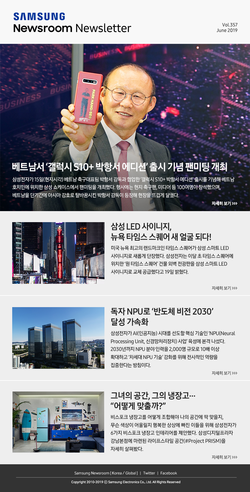 베트남서 ‘갤럭시 S10+ 박항서 에디션’ 출시 기념 팬미팅 개최. 삼성전자가 15일(현지시각) 베트남 축구대표팀 박항서 감독과 협업한 ‘갤럭시 S10+ 박항서 에디션’ 출시를 기념해 베트남 호치민에 위치한 삼성 쇼케이스에서 팬미팅을 개최했다. 행사에는 현지 축구팬, 미디어 등 100여명이 참석했으며, 베트남을 단기간에 아시아 강호로 탈바꿈시킨 박항서 감독이 등장해 현장을 뜨겁게 달궜다. / 삼성 LED 사이니지, 뉴욕 타임스 스퀘어 새 얼굴 되다! 미국 뉴욕 최고의 랜드마크인 타임스 스퀘어가 삼성 스마트 LED 사이니지로 새롭게 단장했다. 삼성전자는 이달 초 타임스 스퀘어에 위치한 ‘원 타임스 스퀘어’ 건물 외벽 전광판을 삼성 스마트 LED 사이니지로 교체 공급했다고 19일 밝혔다. / 독자 NPU로 ‘반도체 비전 2030’ 달성 가속화. 삼성전자가 AI(인공지능) 시대를 선도할 핵심 기술인 ‘NPU(Neural Processing Unit, 신경망처리장치) 사업’ 육성에 본격 나섰다. 2030년까지 NPU 분야 인력을 2,000명 규모로 10배 이상 확대하고 ‘차세대 NPU 기술’ 강화를 위해 전사적인 역량을 집중한다는 방침이다. / 그녀의 공간, 그의 냉장고… “어떻게 맞출까?” 비스포크 냉장고를 어떻게 조합해야 나의 공간에 딱 맞을지, 무슨 색상이 어울릴지 행복한 상상에 빠진 이들을 위해 삼성전자가 6가지 비스포크 냉장고 인테리어를 제안했다. 삼성디지털프라자 강남본점에 마련된 라이프스타일 공간(#Project PRISM)을 자세히 살펴봤다.