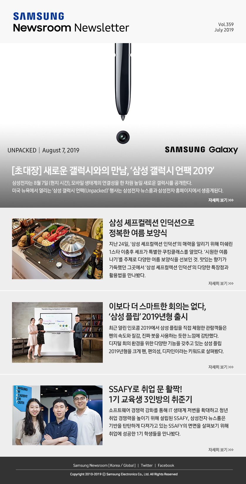 [초대장] 새로운 갤럭시와의 만남, ‘삼성 갤럭시 언팩 2019’ 삼성전자는 8월 7일 (현지 시간), 모바일 생태계의 연결성을 한 차원 높일 새로운 갤럭시를 공개한다. 미국 뉴욕에서 열리는 ‘삼성 갤럭시 언팩(Unpacked)’ 행사는 삼성전자 뉴스룸과 삼성전자 홈페이지에서 생중계된다. / 삼성 셰프컬렉션 인덕션으로 정복한 여름 보양식. 지난 24일, ‘삼성 셰프컬렉션 인덕션’의 매력을 알리기 위해 미쉐린 1스타 이충후 셰프가 특별한 쿠킹클래스를 열었다. ‘시원한 여름 나기’를 주제로 다양한 여름 보양식을 선보인 것. 맛있는 향기가 가득했던 그곳에서 ‘삼성 셰프컬렉션 인덕션’의 다양한 특장점과 활용법을 만나봤다. / 이보다 더 스마트한 회의는 없다, ‘삼성 플립’ 2019년형 출시. 최근 열린 인포콤 2019 에서 삼성 플립을 직접 체험한 관람객들은 펜의 속도와 질감, 진짜 붓을 사용하는 듯한 느낌에 감탄했다. 디지털 회의 환경을 위한 다양한 기능을 갖추고 있는 삼성 플립 2019년형을 크게 펜, 편의성, 디자인이라는 키워드로 살펴봤다. / SSAFY로 취업 문 활짝! 1기 교육생 3인방의 취준기. 소프트웨어 경쟁력 강화를 통해 IT 생태계 저변을 확대하고 청년 취업 경쟁력을 높이기 위해 설립된 SSAFY, 삼성전자 뉴스룸은 기반을 탄탄하게 다져가고 있는 SSAFY의 면면을 살펴보기 위해 취업에 성공한 1기 학생들을 만나봤다.