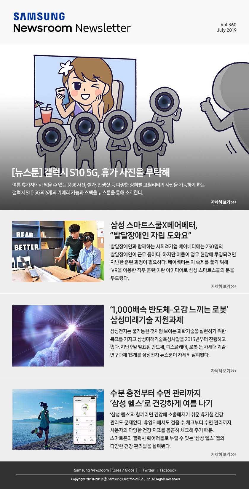 [뉴스툰] 갤럭시 S10 5G, 휴가 사진을 부탁해. 여름 휴가지에서 찍을 수 있는 풍경 사진, 셀카, 인생샷 등 다양한 상황별 고퀄리티의 사진을 가능하게 하는 갤럭시 S10 5G의 6개의 카메라 기능과 스펙을 뉴스툰을 통해 소개한다. / 삼성 스마트스쿨X베어베터, “발달장애인 자립 도와요”. 발달장애인과 함께하는 사회적기업 베어베터에는 230명의 발달장애인이 근무 중이다. 하지만 이들이 업무 현장에 투입되려면 지난한 훈련 과정이 필요하다. 베어베터는 이 숙제를 풀기 위해 ‘VR을 이용한 직무 훈련’이란 아이디어로 삼성 스마트스쿨의 문을 두드렸다. / ‘1,000배속 반도체-오감 느끼는 로봇’ 삼성미래기술 지원과제. 삼성전자는 불가능한 것처럼 보이는 과학기술을 실현하기 위한 목표를 가지고 삼성미래기술육성사업을 2013년부터 진행하고 있다. 지난 9일 발표된 반도체, 디스플레이, 로봇 등 차세대 기술 연구과제 15개를 삼성전자 뉴스룸이 자세히 살펴봤다. / 수분 충전부터 수면 관리까지 ‘삼성 헬스’로 건강하게 여름 나기. ‘삼성 헬스’와 함께라면 건강에 소홀해지기 쉬운 휴가철 건강 관리도 문제없다. 휴양지에서도 걸음 수 체크부터 수면 관리까지, 사용자의 다양한 건강 지표를 꼼꼼히 체크해 주기 때문. 스마트폰과 갤럭시 웨어러블로 누릴 수 있는 ‘삼성 헬스’ 앱의 다양한 건강 관리법을 살펴봤다.