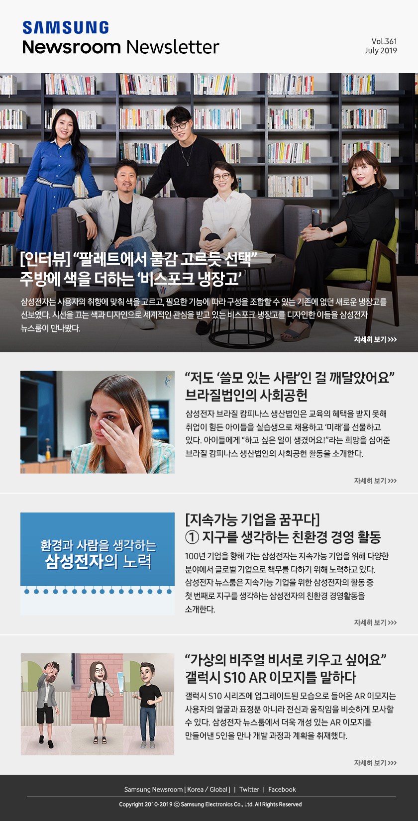 [인터뷰] “팔레트에서 물감 고르듯 선택” 주방에 색을 더하는 ‘비스포크 냉장고' 삼성전자는 사용자의 취향에 맞춰 색을 고르고, 필요한 기능에 따라 구성을 조합할 수 있는 기존에 없던 새로운 냉장고를 선보였다. 시선을 끄는 색과 디자인으로 세계적인 관심을 받고 있는 비스포크 냉장고를 디자인한 이들을 삼성전자 뉴스룸이 만나봤다. / “저도 ‘쓸모 있는 사람’인 걸 깨달았어요” 브라질법인의 사회공헌. 삼성전자 브라질 캄피나스 생산법인은 교육의 혜택을 받지 못해 취업이 힘든 아이들을 실습생으로 채용하고 ‘미래’를 선물하고 있다. 아이들에게 “하고 싶은 일이 생겼어요!”라는 희망을 심어준 브라질 캄피나스 생산법인의 사회공헌 활동을 소개한다. / [지속가능 기업을 꿈꾸다] ① 지구를 생각하는 친환경 경영 활동. 100년 기업을 향해 가는 삼성전자는 지속가능 기업을 위해 다양한 분야에서 글로벌 기업으로 책무를 다하기 위해 노력하고 있다. 삼성전자 뉴스룸은 지속가능 기업을 위한 삼성전자의 활동 중 첫 번째로 지구를 생각하는 삼성전자의 친환경 경영활동을 소개한다. / “가상의 비주얼 비서로 키우고 싶어요” 갤럭시 S10 AR 이모지를 말하다. 갤럭시 S10 시리즈에 업그레이드된 모습으로 들어온 AR 이모지는 사용자의 얼굴과 표정뿐 아니라 전신과 움직임을 비슷하게 모사할 수 있다. 삼성전자 뉴스룸에서 더욱 개성 있는 AR 이모지를 만들어낸 5인을 만나 개발 과정과 계획을 취재했다.