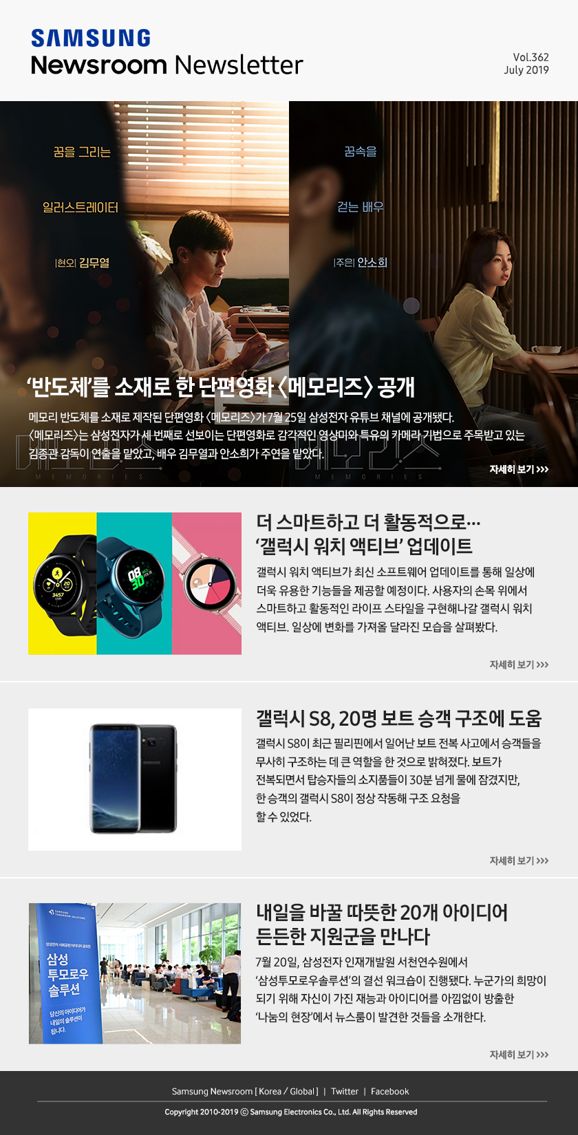 '반도체'를 소재로 한 단편영화 <메모리즈> 공개. 메모리 반도체를 소재로 제작된 단편영화 <메모리즈>가 7월 25일 삼성전자 유튜브 채널에 공개됐다. <메모리즈>는 삼성전자가 세 번째로 선보이는 단편영화로 감각적인 영상미와 특유의 카메라 기법으로 주목받고 있는 김종관 감독이 연출을 맡았고, 배우 김무열과 안소희가 주연을 맡았다. / 더 스마트하고 더 활동적으로… ‘갤럭시 워치 액티브’ 업데이트. 갤럭시 워치 액티브가 최신 소프트웨어 업데이트를 통해 일상에 더욱 유용한 기능들을 제공할 예정이다. 사용자의 손목 위에서 스마트하고 활동적인 라이프 스타일을 구현해나갈 갤럭시 워치 액티브. 일상에 변화를 가져올 달라진 모습을 살펴봤다. / 갤럭시 S8, 20명 보트 승객 구조에 도움. 갤럭시 S8이 최근 필리핀에서 일어난 보트 전복 사고에서 승객들을 무사히 구조하는 데 큰 역할을 한 것으로 밝혀졌다. 보트가 전복되면서 탑승자들의 소지품들이 30분 넘게 물에 잠겼지만, 한 승객의 갤럭시 S8이 정상 작동해 구조 요청을 할 수 있었다. / 내일을 바꿀 따뜻한 20개 아이디어 든든한 지원군을 만나다. 7월 20일, 삼성전자 인재개발원 서천연수원에서 ‘삼성투모로우솔루션’의 결선 워크숍이 진행됐다. 누군가의 희망이 되기 위해 자신이 가진 재능과 아이디어를 아낌없이 방출한 ‘나눔의 현장’에서 뉴스룸이 발견한 것들을 소개한다.