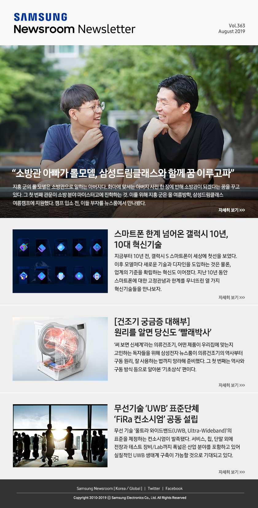 “소방관 아빠가 롤모델, 삼성드림클래스와 함께 꿈 이루고파" 지홍 군의 롤 모델은 소방관으로 일하는 아버지다. 화마에 맞서는 아버지 사진 한 장에 반해 소방관이 되겠다는 꿈을 꾸고 있다. 그 첫 번째 관문이 소방 분야 마이스터고에 진학하는 것. 이를 위해 지홍 군은 올 여름방학, 삼성드림클래스 여름캠프에 지원했다. 캠프 입소 전, 이들 부자를 뉴스룸에서 만나봤다. / 스마트폰 한계 넘어온 갤럭시 10년, 10대 혁신기술. 지금부터 10년 전, 갤럭시 S 스마트폰이 세상에 첫선을 보였다. 이후 모델마다 새로운 기술과 디자인을 도입하는 것은 물론, 업계의 기준을 확립하는 혁신도 이어졌다. 지난 10년 동안 스마트폰에 대한 고정관념과 한계를 무너뜨린 열 가지 혁신기술들을 만나보자. / [건조기 궁금증 대해부] 원리를 알면 당신도 ‘빨래박사’. ‘써 보면 신세계’라는 의류건조기, 어떤 제품이 우리 집에 맞는지 고민하는 독자들을 위해 삼성전자 뉴스룸이 의류건조기의 역사부터 구동 원리, 잘 사용하는 법까지 망라해 준비했다. 그 첫 번째는 역사와 구동 방식 등으로 알아본 ‘기초상식’ 편이다. / 무선기술 ‘UWB’ 표준단체 ‘FiRa 컨소시엄’ 공동 설립. 무선 기술 ‘울트라 와이드밴드(UWB, Ultra-Wideband)’의 표준을 제정하는 컨소시엄이 발족됐다. 서비스, 칩, 단말 외에 전장과 테스트 장비/Lab까지 폭넓은 산업 분야를 포함하고 있어 실질적인 UWB 생태계 구축이 가능할 것으로 기대되고 있다.