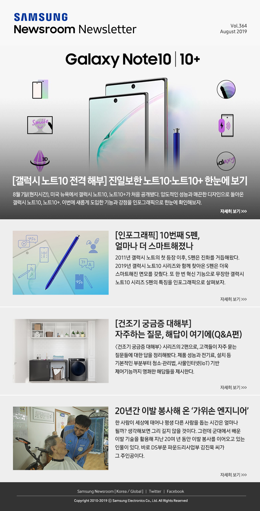 [갤럭시 노트10 전격 해부] 진일보한 노트10·노트10+ 한눈에 보기. 8월 7일(현지시간), 미국 뉴욕에서 갤럭시 노트10, 노트10+가 처음 공개됐다. 압도적인 성능과 매끈한 디자인으로 돌아온 갤럭시 노트10, 노트10+. 이번에 새롭게 도입한 기능과 강점을 인포그래픽으로 한눈에 확인해보자. / [인포그래픽] 10번째 S펜, 얼마나 더 스마트해졌나. 2011년 갤럭시 노트의 첫 등장 이후, S펜은 진화를 거듭해왔다. 2019년 갤럭시 노트10 시리즈와 함께 찾아온 S펜은 더욱 스마트해진 면모를 갖췄다. 또 한 번 혁신 기능으로 무장한 갤럭시 노트10 시리즈 S펜의 특징을 인포그래픽으로 살펴보자. / [건조기 궁금증 대해부] 자주하는 질문, 해답이 여기에(Q&A편). 〈건조기 궁금증 대해부〉 시리즈의 2편으로, 고객들이 자주 묻는 질문들에 대한 답을 정리해봤다. 제품 성능과 전기료, 설치 등 기본적인 부분부터 청소·관리법, 사물인터넷(IoT) 기반 제어기능까지 명쾌한 해답들을 제시한다. / 20년간 이발 봉사해 온 ‘가위손 엔지니어’. 한 사람이 세상에 태어나 평생 다른 사람을 돕는 시간은 얼마나 될까? 생각해보면 그리 길지 않을 것이다. 그런데 군대에서 배운 이발 기술을 활용해 지난 20여 년 동안 이발 봉사를 이어오고 있는 인물이 있다. 바로 DS부문 파운드리사업부 김진묵 씨가 그 주인공이다.