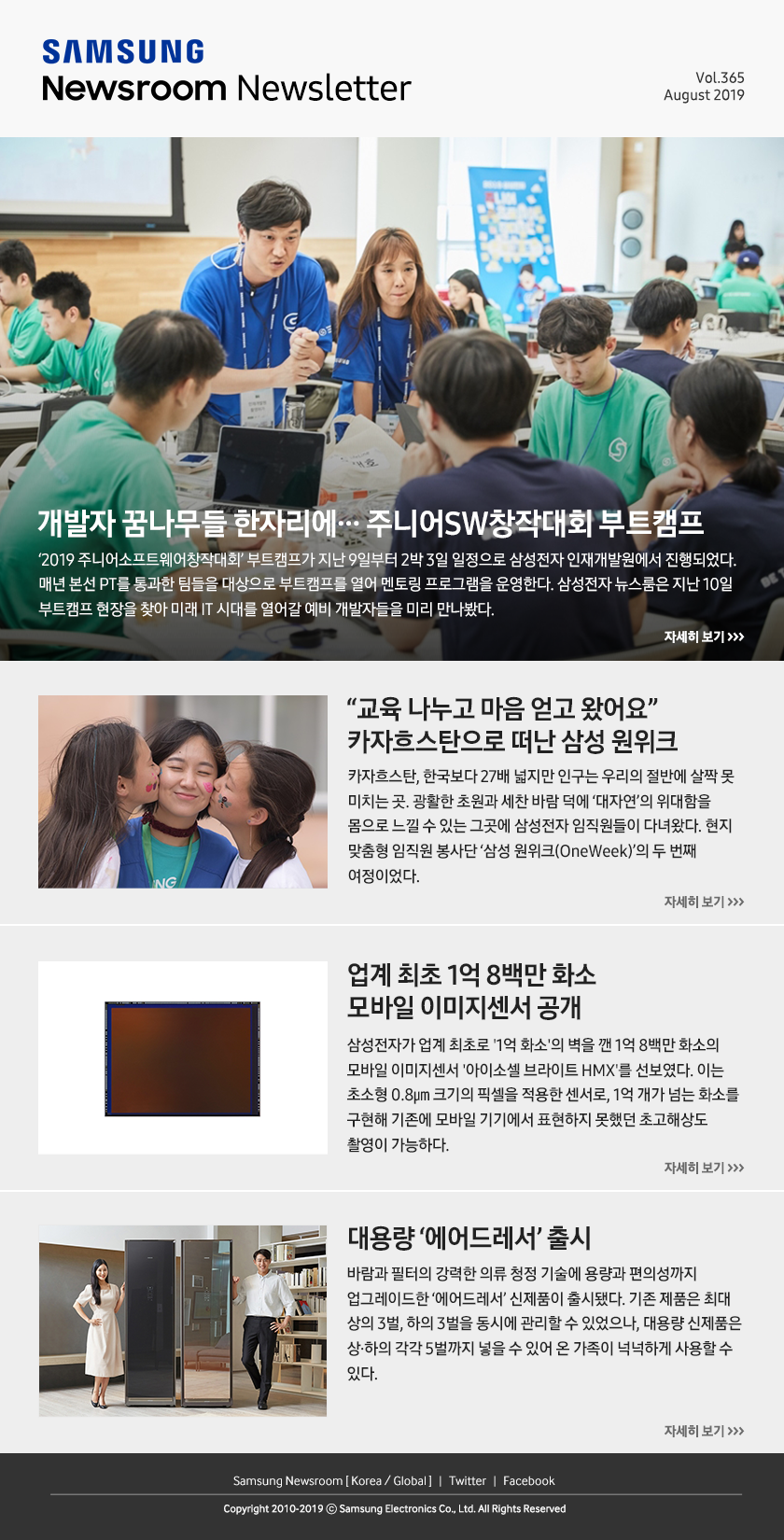 개발자 꿈나무들 한자리에… 주니어SW창작대회 부트캠프. ‘2019 주니어소프트웨어창작대회’ 부트캠프가 지난 9일부터 2박 3일 일정으로 삼성전자 인재개발원에서 진행되었다. 매년 본선 PT를 통과한 팀들을 대상으로 부트캠프를 열어 멘토링 프로그램을 운영한다. 삼성전자 뉴스룸은 지난 10일 부트캠프 현장을 찾아 미래 IT 시대를 열어갈 예비 개발자들을 미리 만나봤다. / “교육 나누고 마음 얻고 왔어요” 카자흐스탄으로 떠난 삼성 원위크. 카자흐스탄, 한국보다 27배 넓지만 인구는 우리의 절반에 살짝 못 미치는 곳. 광활한 초원과 세찬 바람 덕에 ‘대자연’의 위대함을 몸으로 느낄 수 있는 그곳에 삼성전자 임직원들이 다녀왔다. 현지 맞춤형 임직원 봉사단 ‘삼성 원위크(OneWeek)’의 두 번째 여정이었다. / 업계 최초 1억 8백만 화소 모바일 이미지센서 공개. 삼성전자가 업계 최초로 '1억 화소'의 벽을 깬 1억 8백만 화소의 모바일 이미지센서 '아이소셀 브라이트 HMX'를 선보였다. 이는 초소형 0.8㎛ 크기의 픽셀을 적용한 센서로, 1억 개가 넘는 화소를 구현해 기존에 모바일 기기에서 표현하지 못했던 초고해상도 촬영이 가능하다. / 대용량 ‘에어드레서’ 출시. 바람과 필터의 강력한 의류 청정 기술에 용량과 편의성까지 업그레이드한 ‘에어드레서’ 신제품이 출시됐다. 기존 제품은 최대 상의 3벌, 하의 3벌을 동시에 관리할 수 있었으나, 대용량 신제품은 상·하의 각각 5벌까지 넣을 수 있어 온 가족이 넉넉하게 사용할 수 있다.