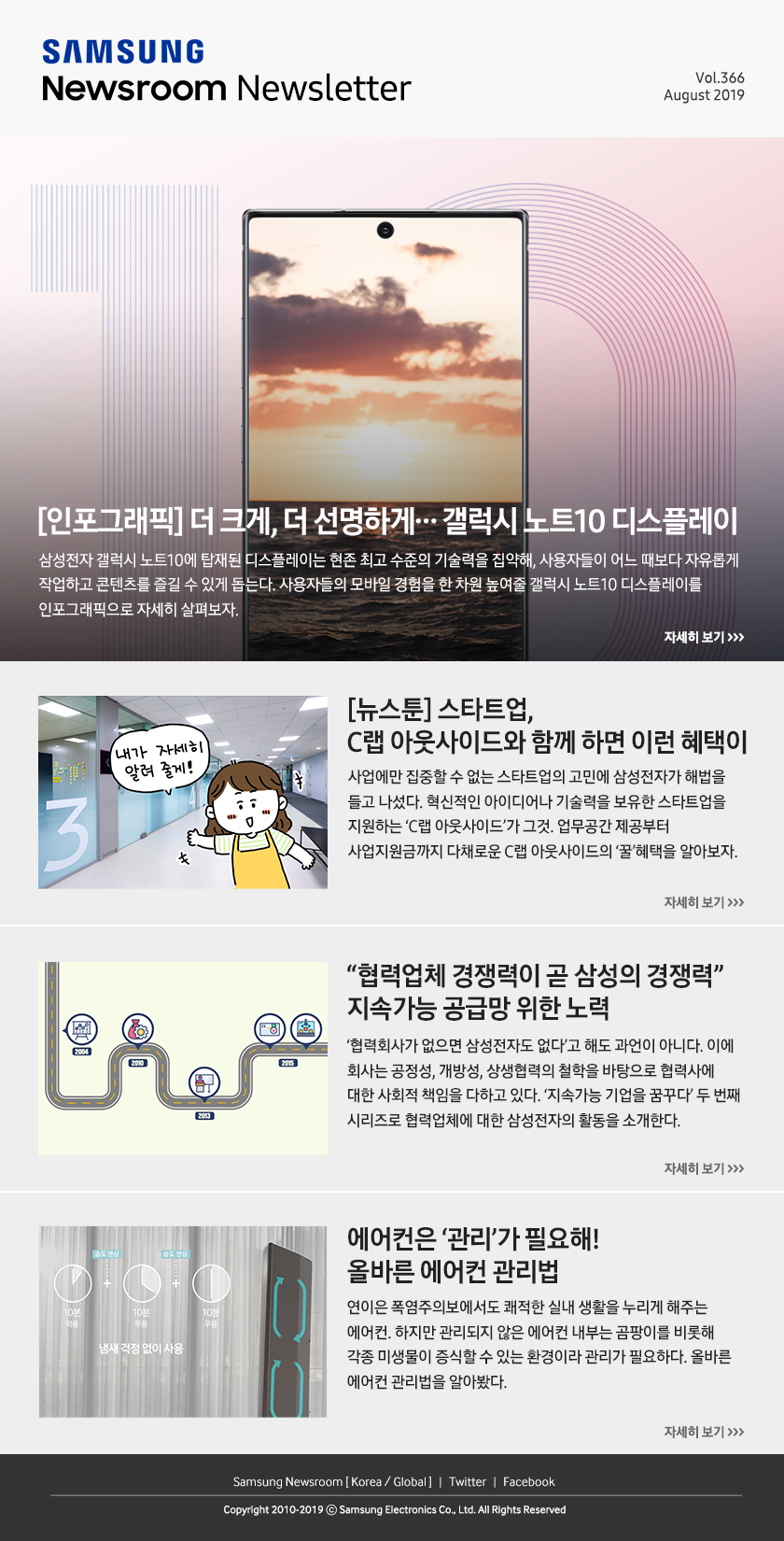 [인포그래픽] 더 크게, 더 선명하게…갤럭시 노트10 디스플레이. 삼성전자 갤럭시 노트10에 탑재된 디스플레이는 현존 최고 수준의 기술력을 집약해, 사용자들이 어느 때보다 자유롭게 작업하고 콘텐츠를 즐길 수 있게 돕는다. 사용자들의 모바일 경험을 한 차원 높여줄 갤럭시 노트10 디스플레이를 인포그래픽으로 자세히 살펴보자. / [뉴스툰] 스타트업, C랩 아웃사이드와 함께 하면 이런 혜택이. 사업에만 집중할 수 없는 스타트업의 고민에 삼성전자가 해법을 들고 나섰다. 혁신적인 아이디어나 기술력을 보유한 스타트업을 지원하는 'C랩 아웃사이드'가 그것. 업무공간 제공부터 사업지원금까지 다채로운 C랩 아웃사이드의 '꿀'혜택을 알아보자. / “협력업체 경쟁력이 곧 삼성의 경쟁력” 지속가능 공급망 위한 노력. ‘협력회사가 없으면 삼성전자도 없다’고 해도 과언이 아니다. 이에 회사는 공정성, 개방성, 상생협력의 철학을 바탕으로 협력사에 대한 사회적 책임을 다하고 있다. ‘지속가능 기업을 꿈꾸다’ 두 번째 시리즈로 협력업체에 대한 삼성전자의 활동을 소개한다. / 에어컨은 ‘관리’가 필요해! 올바른 에어컨 관리법. 연이은 폭염주의보에서도 쾌적한 실내 생활을 누리게 해주는 에어컨. 하지만 관리되지 않은 에어컨 내부는 곰팡이를 비롯해 각종 미생물이 증식할 수 있는 환경이라 관리가 필요하다. 올바른 에어컨 관리법을 알아봤다.
