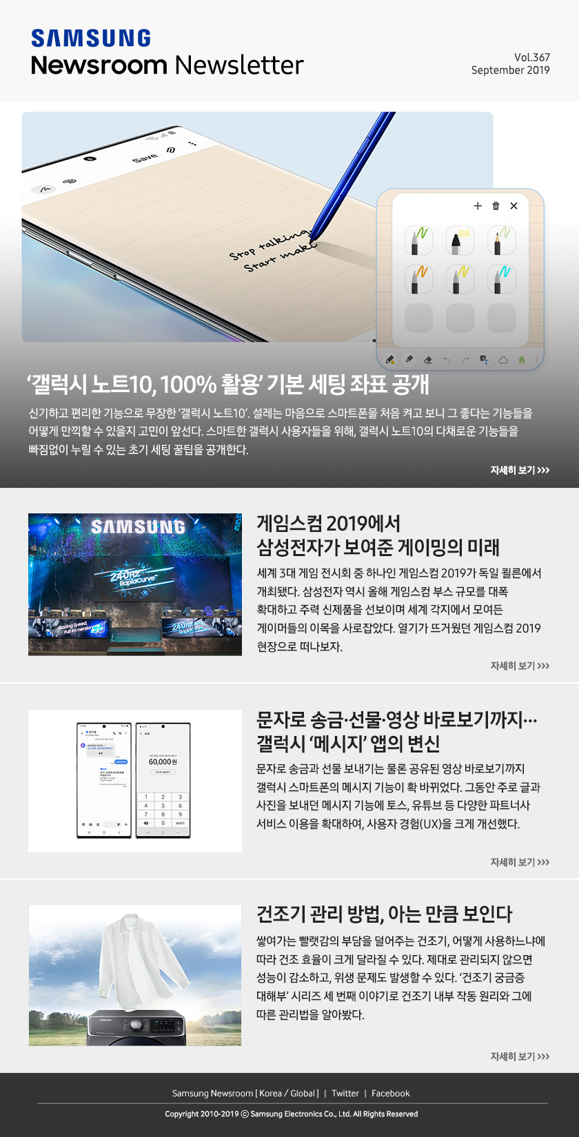 ‘갤럭시 노트10, 100% 활용’ 기본 세팅 좌표 공개. 신기하고 편리한 기능으로 무장한 ‘갤럭시 노트10’. 설레는 마음으로 스마트폰을 처음 켜고 보니 그 좋다는 기능들을 어떻게 만끽할 수 있을지 고민이 앞선다. 스마트한 갤럭시 사용자들을 위해, 갤럭시 노트10의 다채로운 기능들을 빠짐없이 누릴 수 있는 초기 세팅 꿀팁을 공개한다. / 게임스컴 2019에서 삼성전자가 보여준 게이밍의 미래. 세계 3대 게임 전시회 중 하나인 게임스컴 2019가 독일 쾰른에서 개최됐다. 삼성전자 역시 올해 게임스컴 부스 규모를 대폭 확대하고 주력 신제품을 선보이며 세계 각지에서 모여든 게이머들의 이목을 사로잡았다. 열기가 뜨거웠던 게임스컴 2019 현장으로 떠나보자. / 문자로 송금·선물·영상 바로보기까지… 갤럭시 ‘메시지’ 앱의 변신. 문자로 송금과 선물 보내기는 물론 공유된 영상 바로보기까지 갤럭시 스마트폰의 메시지 기능이 확 바뀌었다. 그동안 주로 글과 사진을 보내던 메시지 기능에 토스, 유튜브 등 다양한 파트너사 서비스 이용을 확대하여, 사용자 경험(UX)을 크게 개선했다. / 건조기 관리 방법, 아는 만큼 보인다. 쌓여가는 빨랫감의 부담을 덜어주는 건조기, 어떻게 사용하느냐에 따라 건조 효율이 크게 달라질 수 있다. 제대로 관리되지 않으면 성능이 감소하고, 위생 문제도 발생할 수 있다. ‘건조기 궁금증 대해부’ 시리즈 세 번째 이야기로 건조기 내부 작동 원리와 그에 따른 관리법을 알아봤다.
