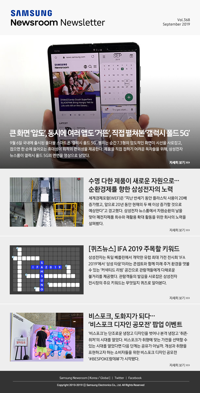 큰 화면 ‘압도’, 동시에 여러 앱도 ‘거뜬’, 직접 펼쳐본 ‘갤럭시 폴드 5G’. 9월 6일 국내에 출시된 폴더블 스마트폰 ‘갤럭시 폴드 5G’. 펼치는 순간 7.3형의 압도적인 화면이 시선을 사로잡고, 접으면 한 손에 들어오는 휴대성이 최적의 편의성을 제공한다. 제품을 직접 접하기 어려운 독자들을 위해, 삼성전자 뉴스룸이 갤럭시 폴드 5G의 면면을 영상으로 담았다. / 수명 다한 제품이 새로운 자원으로… 순환경제를 향한 삼성전자의 노력. 세계경제포럼(WEF)은 “지난 반세기 동안 플라스틱 사용이 20배 증가했고, 앞으로 20년 동안 현재의 두 배 이상 증가할 것으로 예상한다”고 경고했다. 삼성전자 뉴스룸에서 자원순환의 날을 맞아 폐전자제품 회수와 재활용 확대 활동을 위한 회사의 노력을 살펴봤다. / [퀴즈뉴스] IFA 2019 주목할 키워드. 삼성전자는 독일 베를린에서 개막한 유럽 최대 가전 전시회 ‘IFA 2019’에서 ‘삼성 타운’이라는 콘셉트와 함께 미래 주거 환경을 엿볼 수 있는 ‘커넥티드 리빙’ 공간으로 관람객들에게 다채로운 볼거리를 제공했다. 관람객들의 발길을 사로잡은 삼성전자 전시장의 주요 키워드는 무엇일지 퀴즈로 알아본다. / 비스포크, 도화지가 되다… ‘비스포크 디자인 공모전’ 팝업 이벤트. ‘비스포크’는 단조로운 냉장고 디자인을 벗어나 본격 냉장고 ‘취존·취저’의 시대를 열었다. 비스포크가 취향에 맞는 가전을 선택할 수 있는 시대를 열었다면 다음 단계는 공유가 아닐까. 개성과 취향을 표현하고자 하는 소비자들을 위한 비스포크 디자인 공모전 ‘#BESPOKE랑데뷰’가 시작됐다.