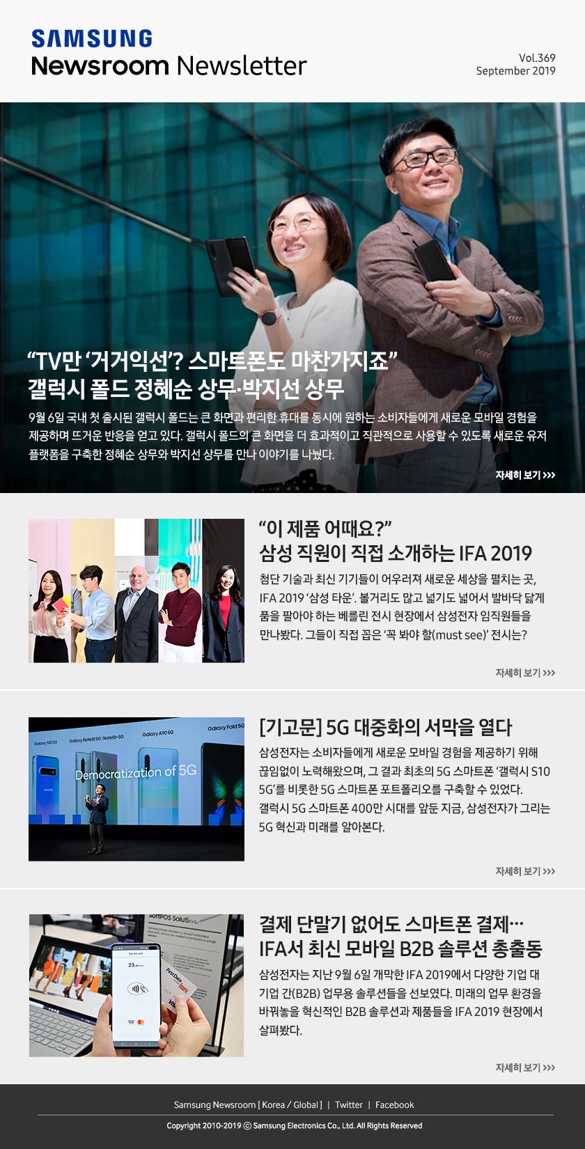 “TV만 ‘거거익선’? 스마트폰도 마찬가지죠” 갤럭시 폴드 정혜순 상무·박지선 상무. 9월 6일 국내 첫 출시된 갤럭시 폴드는 큰 화면과 편리한 휴대를 동시에 원하는 소비자들에게 새로운 모바일 경험을 제공하며 뜨거운 반응을 얻고 있다. 갤럭시 폴드의 큰 화면을 더 효과적이고 직관적으로 사용할 수 있도록 새로운 유저 플랫폼을 구축한 정혜순 상무와 박지선 상무를 만나 이야기를 나눴다. / “이 제품 어때요?” 삼성 직원이 직접 소개하는 IFA 2019. 첨단 기술과 최신 기기들이 어우러져 새로운 세상을 펼치는 곳, IFA 2019 ‘삼성 타운’. 볼거리도 많고 넓기도 넓어서 발바닥 닳게 품을 팔아야 하는 베를린 전시 현장에서 삼성전자 임직원들을 만나봤다. 그들이 직접 꼽은 ‘꼭 봐야 할(must see)’ 전시는? / [기고문] 5G 대중화의 서막을 열다. 삼성전자는 소비자들에게 새로운 모바일 경험을 제공하기 위해 끊임없이 노력해왔으며, 그 결과 최초의 5G 스마트폰 '갤럭시 S10 5G'를 비롯한 5G 스마트폰 포트폴리오를 구축할 수 있었다. 갤럭시 5G 스마트폰 400만 시대를 앞둔 지금, 삼성전자가 그리는 5G 혁신과 미래를 알아본다 / 결제 단말기 없어도 스마트폰 결제… IFA서 최신 모바일 B2B 솔루션 총출동. 삼성전자는 지난 9월 6일 개막한 IFA 2019에서 다양한 기업 대 기업 간(B2B) 업무용 솔루션들을 선보였다. 미래의 업무 환경을 바꿔놓을 혁신적인 B2B 솔루션과 제품들을 IFA 2019 현장에서 살펴봤다.