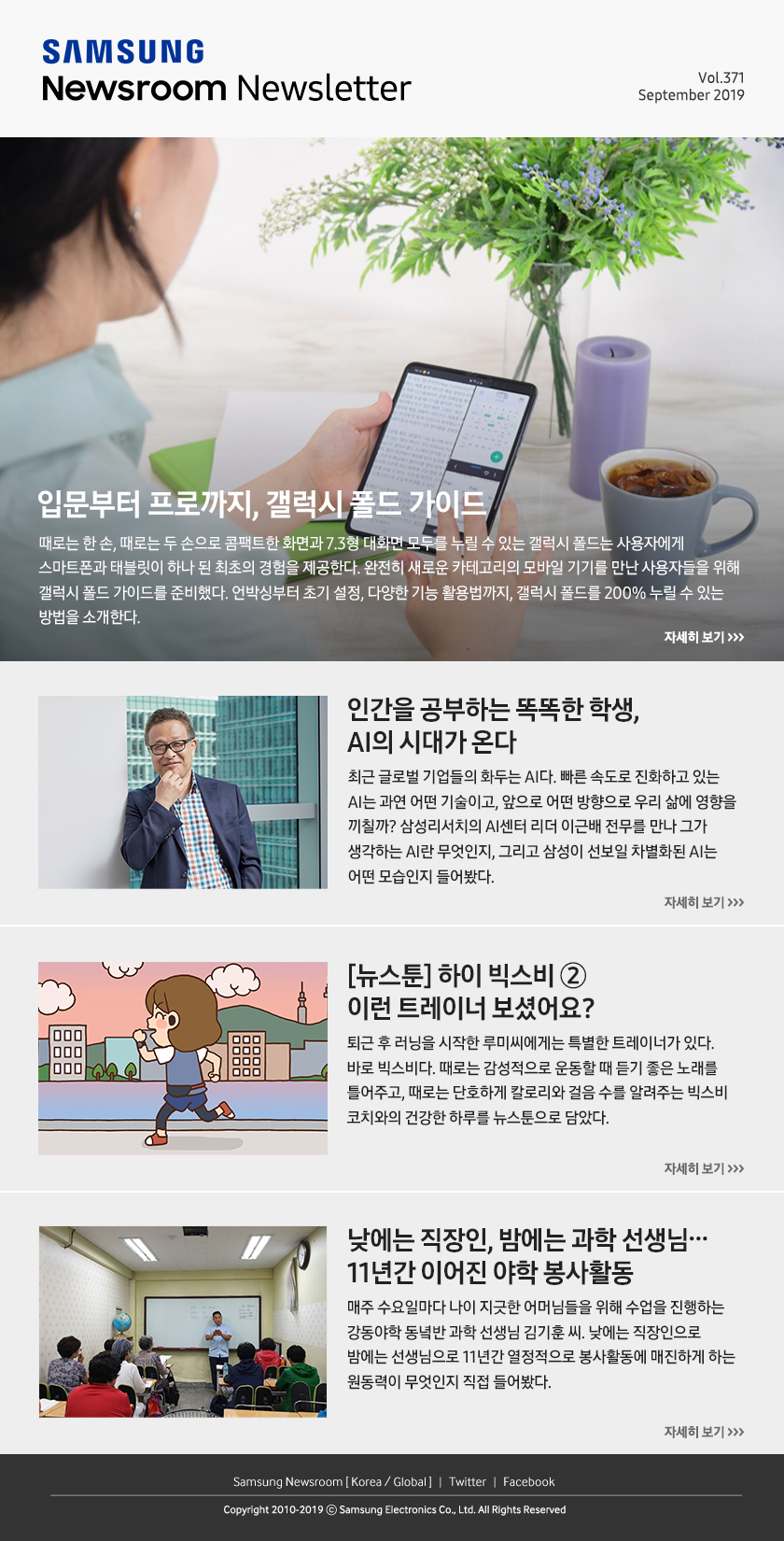 입문부터 프로까지, 갤럭시 폴드 가이드. 때로는 한 손, 때로는 두 손으로 콤팩트한 화면과 7.3형 대화면 모두를 누릴 수 있는 갤럭시 폴드는 사용자에게 스마트폰과 태블릿이 하나 된 최초의 경험을 제공한다. 완전히 새로운 카테고리의 모바일 기기를 만난 사용자들을 위해 갤럭시 폴드 가이드를 준비했다. 언박싱부터 초기 설정, 다양한 기능 활용법까지, 갤럭시 폴드를 200% 누릴 수 있는 방법을 소개한다. / 인간을 공부하는 똑똑한 학생, AI의 시대가 온다. 최근 글로벌 기업들의 화두는 AI다. 빠른 속도로 진화하고 있는 AI는 과연 어떤 기술이고, 앞으로 어떤 방향으로 우리 삶에 영향을 끼칠까? 삼성리서치의 AI센터 리더 이근배 전무를 만나 그가 생각하는 AI란 무엇인지, 그리고 삼성이 선보일 차별화된 AI는 어떤 모습인지 들어봤다. / [뉴스툰] 하이 빅스비 ② 이런 트레이너 보셨어요? 퇴근 후 러닝을 시작한 루미씨에게는 특별한 트레이너가 있다. 바로 빅스비다. 때로는 감성적으로 운동할 때 듣기 좋은 노래를 틀어주고, 때로는 단호하게 칼로리와 걸음 수를 알려주는 빅스비 코치와의 건강한 하루를 뉴스툰으로 담았다. / 낮에는 직장인, 밤에는 과학 선생님… 11년간 이어진 야학 봉사활동. 매주 수요일마다 나이 지긋한 어머님들을 위해 수업을 진행하는 강동야학 동녘반 과학 선생님 김기훈 씨. 낮에는 직장인으로 밤에는 선생님으로 11년간 열정적으로 봉사활동에 매진하게 하는 원동력이 무엇인지 직접 들어봤다.
