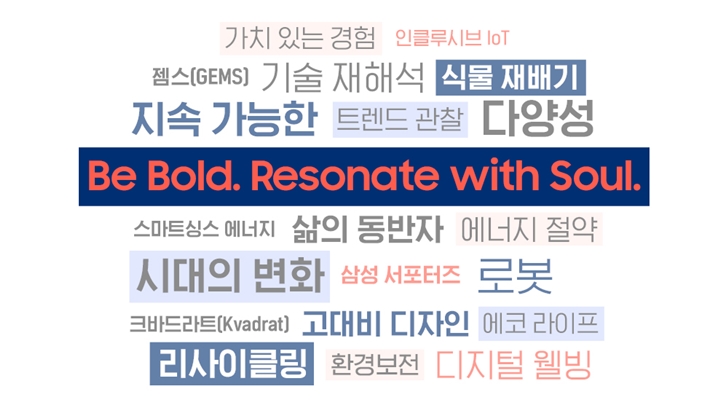 가치 있는 경험 인클루시브 IoT 젬스(GEMS) 기술 재해석 식물 재배기 지속 가능한 트렌드 관찰 다양성 BE BOLD. RESONATE with Soul. 스마트싱스 에너지 삶의 동반자 에너지 절약 시대의 변화 삼성 서포터즈 로봇 크바드라트(Kvadrat) 고대비 디자인 에코 라이프 리사이클링 환경보전 디지털 웰빙 삼성전자는 담대하고 독창적인 디자인으로 사용자와 교감하여, 더 멋진 경험과 가치 있는 변화를 선사하며 일상 속에 스며들어갈 것입니다.