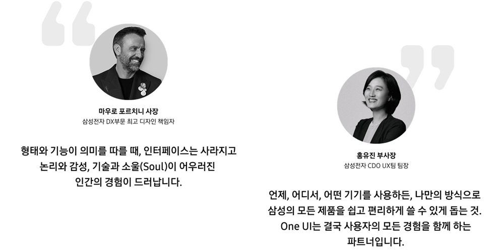 형태와 기능이 의미를 따를 때, 인터페이스는 사라지고 논리와 감성, 기술과 소울이 어우러진 인간의 경험이 드러난다. 삼성전자 DX부문 최고 디자인 책임자 마우로 포르니치 사장의 말. 언제, 어디서, 어떤 기기를 사용하든, 나만의 방식으로 삼성의 모든 제품을 쉽고 편리하게 쓸 수 있게 돕는 것. One UI는 결국 사용자의 모든 경험을 함께 하는 파트너입니다. 삼성전자 CDO UX팀 팀장 홍유진 부사장의 말