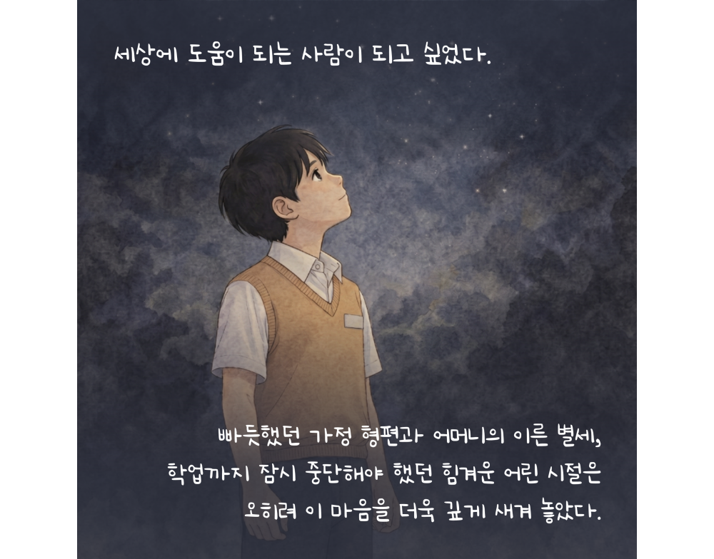 세상에 도움이 되는 사람이 되고 싶었다. 빠듯했던 가정 형편과 어머니의 이른 별세, 학업까지 잠시 중단해야 했던 힘겨운 어린 시절은 오히려 이 마음을 더욱 깊게 새겨 놓았다.