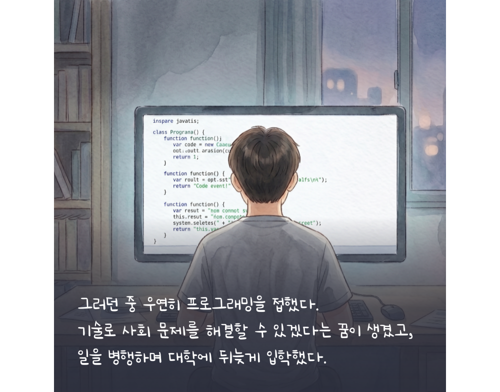 그러던 중 우연히 프로그래밍을 접했다. 기술로 사회 문제를 해결할 수 있겠다는 꿈이 생겼고, 일을 병행하며 대학에 뒤늦게 입학했다.