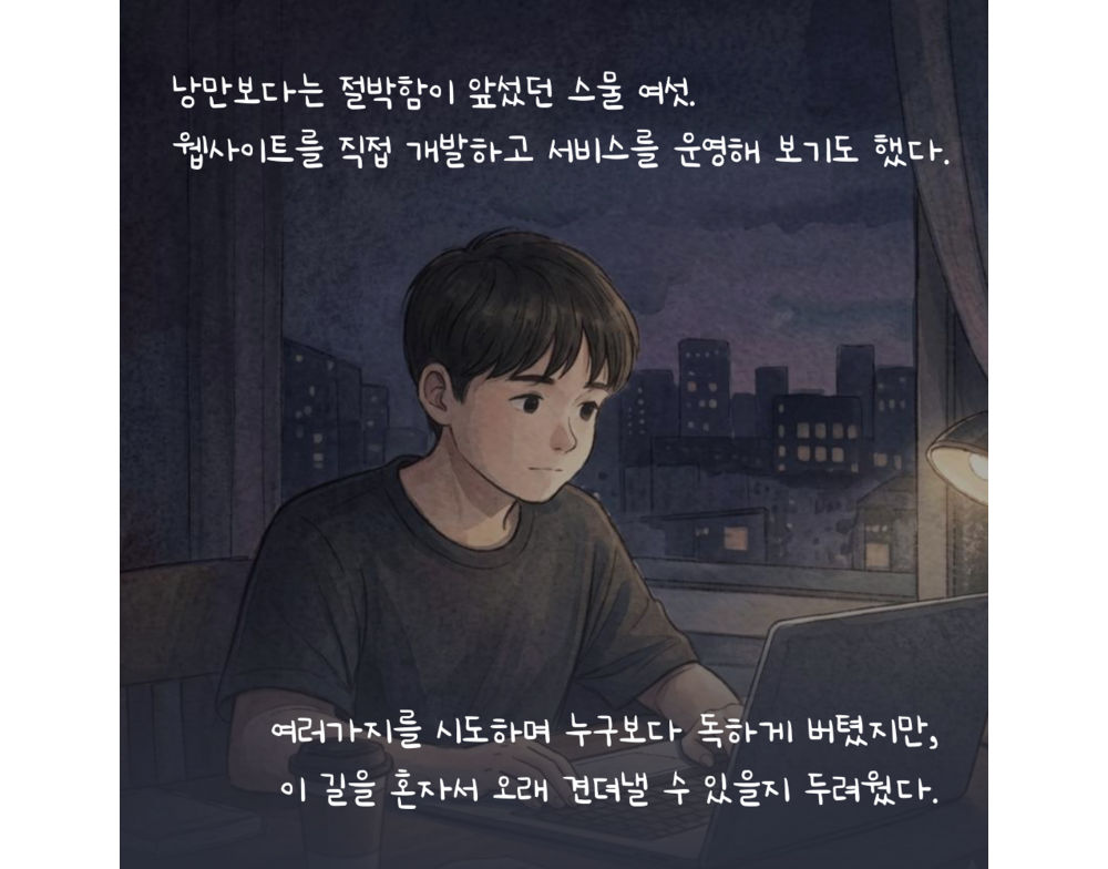 낭만보다는 절박함이 앞섰던 스물 여섯. 웹사이트를 직접 개발하고 서비스를 운영해 보기도 했다. 여러가지를 시도하며 누구보다 독하게 버텼지만, 이 길을 혼자서 오래 견뎌낼 수 있을지 두려웠다.